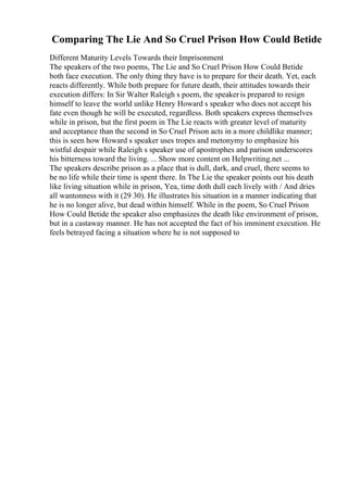 Comparing The Lie And So Cruel Prison How Could Betide
Different Maturity Levels Towards their Imprisonment
The speakers of the two poems, The Lie and So Cruel Prison How Could Betide
both face execution. The only thing they have is to prepare for their death. Yet, each
reacts differently. While both prepare for future death, their attitudes towards their
execution differs: In Sir Walter Raleigh s poem, the speakeris prepared to resign
himself to leave the world unlike Henry Howard s speaker who does not accept his
fate even though he will be executed, regardless. Both speakers express themselves
while in prison, but the first poem in The Lie reacts with greater level of maturity
and acceptance than the second in So Cruel Prison acts in a more childlike manner;
this is seen how Howard s speaker uses tropes and metonymy to emphasize his
wistful despair while Raleigh s speaker use of apostrophes and parison underscores
his bitterness toward the living. ... Show more content on Helpwriting.net ...
The speakers describe prison as a place that is dull, dark, and cruel, there seems to
be no life while their time is spent there. In The Lie the speaker points out his death
like living situation while in prison, Yea, time doth dull each lively with / And dries
all wantonness with it (29 30). He illustrates his situation in a manner indicating that
he is no longer alive, but dead within himself. While in the poem, So Cruel Prison
How Could Betide the speaker also emphasizes the death like environment of prison,
but in a castaway manner. He has not accepted the fact of his imminent execution. He
feels betrayed facing a situation where he is not supposed to
 