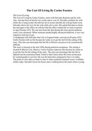 The Cost Of Living By Carlos Fuentes
The Cost of Living
The Cost of Living by Carlos Fuentes, starts with Salvador Renteria and his wife
Ana. Ana has been in bed for two weeks and is very ill. Salvador comforts his wife
while she is lying in bed. He tells her not to worry and that she will get better soon.
Salvador shows his love for his wife while she is sick. She asked Salvador to check
her messages at the office, he told her that the office wanted her to come in person
to sign (Fuentes 451). We can note from this that during this time period medicine
wasn t very advanced. When someone needed highly advanced medicine, it was very
expensive and rare to get.
A shopkeeper tells Salvador that Life en Espanol hadn t arrived yet (Fuentes 452).
Carlos Fuentes tells us this because he wants us to get the feel for the setting of the
story. This also can stereotype that the life in Mexico can prove to be economically
difficult.
The story is focused in the mid 1950s during political corruptness. The setting is
located in Mexico City, Mexico. Carlos Fuentes expresses this because he wants us
to get the feel for the setting of the story. This also can stereotype that the life in
Spanish can be economical hard. I believe that Carlos chose this time era because
he wanted people to see how life was the back then compared to how it is today.
The point of view takes us back in time to where medical treatment wasn t available,
unlike today. Salvador leaves his house and is walking down the street when a young
 