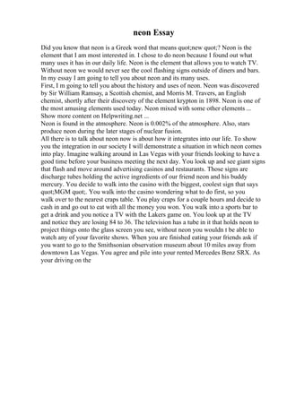 neon Essay
Did you know that neon is a Greek word that means quot;new quot;? Neon is the
element that I am most interested in. I chose to do neon because I found out what
many uses it has in our daily life. Neon is the element that allows you to watch TV.
Without neon we would never see the cool flashing signs outside of diners and bars.
In my essay I am going to tell you about neon and its many uses.
First, I m going to tell you about the history and uses of neon. Neon was discovered
by Sir William Ramsay, a Scottish chemist, and Morris M. Travers, an English
chemist, shortly after their discovery of the element krypton in 1898. Neon is one of
the most amusing elements used today. Neon mixed with some other elements ...
Show more content on Helpwriting.net ...
Neon is found in the atmosphere. Neon is 0.002% of the atmosphere. Also, stars
produce neon during the later stages of nuclear fusion.
All there is to talk about neon now is about how it integrates into our life. To show
you the integration in our society I will demonstrate a situation in which neon comes
into play. Imagine walking around in Las Vegas with your friends looking to have a
good time before your business meeting the next day. You look up and see giant signs
that flash and move around advertising casinos and restaurants. Those signs are
discharge tubes holding the active ingredients of our friend neon and his buddy
mercury. You decide to walk into the casino with the biggest, coolest sign that says
quot;MGM quot;. You walk into the casino wondering what to do first, so you
walk over to the nearest craps table. You play craps for a couple hours and decide to
cash in and go out to eat with all the money you won. You walk into a sports bar to
get a drink and you notice a TV with the Lakers game on. You look up at the TV
and notice they are losing 84 to 36. The television has a tube in it that holds neon to
project things onto the glass screen you see, without neon you wouldn t be able to
watch any of your favorite shows. When you are finished eating your friends ask if
you want to go to the Smithsonian observation museum about 10 miles away from
downtown Las Vegas. You agree and pile into your rented Mercedes Benz SRX. As
your driving on the
 