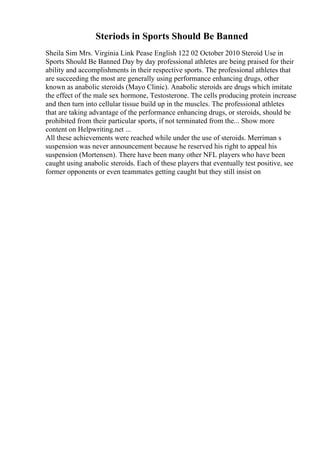 Steriods in Sports Should Be Banned
Sheila Sim Mrs. Virginia Link Pease English 122 02 October 2010 Steroid Use in
Sports Should Be Banned Day by day professional athletes are being praised for their
ability and accomplishments in their respective sports. The professional athletes that
are succeeding the most are generally using performance enhancing drugs, other
known as anabolic steroids (Mayo Clinic). Anabolic steroids are drugs which imitate
the effect of the male sex hormone, Testosterone. The cells producing protein increase
and then turn into cellular tissue build up in the muscles. The professional athletes
that are taking advantage of the performance enhancing drugs, or steroids, should be
prohibited from their particular sports, if not terminated from the... Show more
content on Helpwriting.net ...
All these achievements were reached while under the use of steroids. Merriman s
suspension was never announcement because he reserved his right to appeal his
suspension (Mortensen). There have been many other NFL players who have been
caught using anabolic steroids. Each of these players that eventually test positive, see
former opponents or even teammates getting caught but they still insist on
 