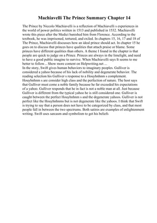 Machiavelli The Prince Summary Chapter 14
The Prince by Niccolo Machiavelli is a reflection of Machiavelli s experiences in
the world of power politics written in 1513 and published in 1532. Machiavelli
wrote this piece after the Medici banished him from Florence. According to the
textbook, he was imprisoned, tortured, and exiled. In chapters 15, 16, 17 and 18 of
The Prince, Machiavelli discusses how an ideal prince should act. In chapter 15 he
goes on to discuss that princes have qualities that attach praise or blame. Some
princes have different qualities than others. A theme I found in the chapter is that
people are quick to judge on a Prince. Princes are always in the limelight, and need
to have a good public imagine to survive. When Machiavelli says It seems to me
better to follow... Show more content on Helpwriting.net ...
In the story, Swift gives human behaviors to imaginary peoples. Gulliver is
considered a yahoo because of his lack of nobility and degenerate behavior. The
reading selection his Gulliver s response to a Houyhnhnm s complement.
Houyhnhnm s are consider high class and the perfection of nature. The host says
that Gulliver must come a noble family because he far exceeded his expectations
of a yahoo. Gulliver responds that he in fact is not a noble man at all. Just because
Gulliver is different from the typical yahoo he is still considered one. Gulliver is
caught between the perfect Houyhnhnm s and the degenerate yahoos. Gulliver is not
perfect like the Houyhnhnms but is not degenerate like the yahoos. I think that Swift
is trying to say that a person does not have to be categorized by class, and that most
people fall in between the two spectrums. Both satires are examples of enlightenment
writing. Swift uses sarcasm and symbolism to get his beliefs
 