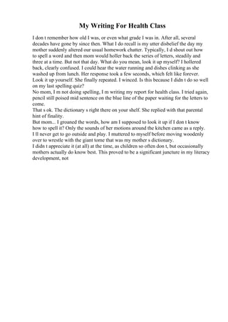 My Writing For Health Class
I don t remember how old I was, or even what grade I was in. After all, several
decades have gone by since then. What I do recall is my utter disbelief the day my
mother suddenly altered our usual homework chatter. Typically, I d shout out how
to spell a word and then mom would holler back the series of letters, steadily and
three at a time. But not that day. What do you mean, look it up myself? I hollered
back, clearly confused. I could hear the water running and dishes clinking as she
washed up from lunch. Her response took a few seconds, which felt like forever.
Look it up yourself. She finally repeated. I winced. Is this because I didn t do so well
on my last spelling quiz?
No mom, I m not doing spelling, I m writing my report for health class. I tried again,
pencil still poised mid sentence on the blue line of the paper waiting for the letters to
come.
That s ok. The dictionary s right there on your shelf. She replied with that parental
hint of finality.
But mom... I groaned the words, how am I supposed to look it up if I don t know
how to spell it? Only the sounds of her motions around the kitchen came as a reply.
I ll never get to go outside and play. I muttered to myself before moving woodenly
over to wrestle with the giant tome that was my mother s dictionary.
I didn t appreciate it (at all) at the time, as children so often don t, but occasionally
mothers actually do know best. This proved to be a significant juncture in my literacy
development, not
 