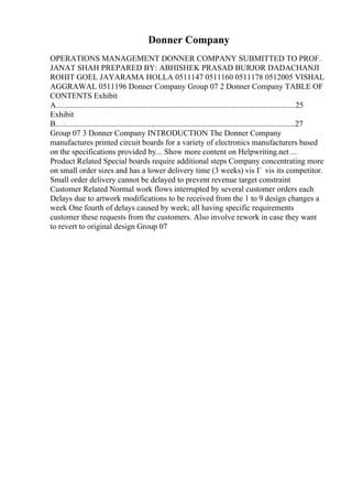 Donner Company
OPERATIONS MANAGEMENT DONNER COMPANY SUBMITTED TO PROF.
JANAT SHAH PREPARED BY: ABHISHEK PRASAD BURJOR DADACHANJI
ROHIT GOEL JAYARAMA HOLLA 0511147 0511160 0511178 0512005 VISHAL
AGGRAWAL 0511196 Donner Company Group 07 2 Donner Company TABLE OF
CONTENTS Exhibit
A........................................................................................................................25
Exhibit
B........................................................................................................................27
Group 07 3 Donner Company INTRODUCTION The Donner Company
manufactures printed circuit boards for a variety of electronics manufacturers based
on the specifications provided by... Show more content on Helpwriting.net ...
Product Related Special boards require additional steps Company concentrating more
on small order sizes and has a lower delivery time (3 weeks) vis Г vis its competitor.
Small order delivery cannot be delayed to prevent revenue target constraint
Customer Related Normal work flows interrupted by several customer orders each
Delays due to artwork modifications to be received from the 1 to 9 design changes a
week One fourth of delays caused by week; all having specific requirements
customer these requests from the customers. Also involve rework in case they want
to revert to original design Group 07
 