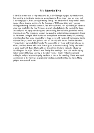 My Favorite Trip
Florida is a state that is very special to me. I have always enjoyed my many visits,
but one trip in particular stands out as my favorite. Ever since I was ten years old,
I have enjoyed SCUBA diving with my family. We have done it many times, and it
is one of my favorite hobbies. In the Summer of 2016, my father and I took an
unforgettable trip centered around it. We drove down to Fort Myersand got aboard a
dive boat headed to the Dry Tortugas, a small island chain to the west of the Keys.
Not only did we enjoy the diving and spearfishing, but we had a great time on the
journey down. We began our journey by spending a night at my grandparents house
in Savannah, Georgia. Their house has always been a constant in my life, seeming
more familiar than some houses I have lived in myself. I enjoyed visiting my family
there as always, and it was great to start off the trip with such a familiar location.
The next day, we headed to Florida. We stopped by my Aunt and Uncle s house in
Ocala, and had dinner with them. It was good to see more of my family, and share
a good meal with them. That night, we drove from Ocala to Orlando, where we
would spend the night. When it was finally time to sleep, I was kept awake by my
father s incredibly loud snoring in the other room. I finally fell asleep around
midnight, only to be woken up by an alarm at two in the morning. There was much
commotion in the hallway, as everyone was leaving the building by stairs. Many
people were scared, as the
 