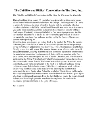 The Childlike and Biblical Connotations in The Lion, the...
The Childlike and Biblical Connotations in The Lion, the Witch and the Wardrobe
Throughout his writing career, CS Lewis has been known for writing many books
with a hint of biblical connotations in them. As Kathryn Lindskoog states, CS Lewis
is known for opposing the spirit of modern thought with the unpopular Christian
doctrines of sin and evil (2083). Lewis himself has said, You never know how much
you really believe anything until its truth or falsehood becomes a matter of life or
death to you (Freaks 60). Although his belief in God has not yet presented itself in
that manner, he continues to devote his time to the artful presentation of what he
believes to be true about God and man, as observed by Dr. Bruce ... Show more
content on Helpwriting.net ...
When the Aslan goes to meet his certain death at the hand of the Witch, the narrator
refuses to give a description of some of the creatures present for fear the grownups
would probably not let [children] read this book... (165). This technique establishes a
friendly connection with reader. The narrator shows a sense of concern for the well
being of the readers, assuring them that he is on their side. Yet another connection is
the associative connection. Lewis uses words that a child can associate with. Every
child knows, loves and anticipates the idea of Father Christmas, and so when Lewis
explains that the White Witch has kept Father Christmas out of Narnia, he instills an
idea in the reader s mind that the Witch must be a terrible person. At another point
in the book, Aslan warns the children, if the witch is to be finally defeated before
bedtime we must find the battle at once (191). Here, Lewis uses a word, bedtime,
which every child has heard and is familiar with, allowing the child to better
understand the story. Again, when Aslan (the symbol of Christ) dies, a child may be
able to better sympathize with the death of an animal rather than that of a great figure
who lived two thousand years ago. Even the fact that Lewis credits the resurrection of
Aslan to the Deep Magic provides a medium that explicates the much harder
theological implications found in the Bible (Brennan).
Just as Lewis
 