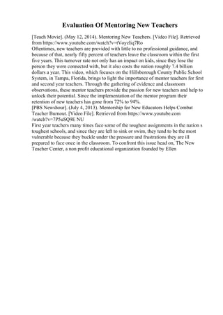 Evaluation Of Mentoring New Teachers
[Teach Movie]. (May 12, 2014). Mentoring New Teachers. [Video File]. Retrieved
from https://www.youtube.com/watch?v=tVoyzliq7Ro
Oftentimes, new teachers are provided with little to no professional guidance, and
because of that, nearly fifty percent of teachers leave the classroom within the first
five years. This turnover rate not only has an impact on kids, since they lose the
person they were connected with, but it also costs the nation roughly 7.4 billion
dollars a year. This video, which focuses on the Hillsborough County Public School
System, in Tampa, Florida, brings to light the importance of mentor teachers for first
and second year teachers. Through the gathering of evidence and classroom
observations, these mentor teachers provide the passion for new teachers and help to
unlock their potential. Since the implementation of the mentor program their
retention of new teachers has gone from 72% to 94%.
[PBS Newshour]. (July 4, 2013). Mentorship for New Educators Helps Combat
Teacher Burnout. [Video File]. Retrieved from https://www.youtube.com
/watch?v=7P5uSQ9E NU
First year teachers many times face some of the toughest assignments in the nation s
toughest schools, and since they are left to sink or swim, they tend to be the most
vulnerable because they buckle under the pressure and frustrations they are ill
prepared to face once in the classroom. To confront this issue head on, The New
Teacher Center, a non profit educational organization founded by Ellen
 
