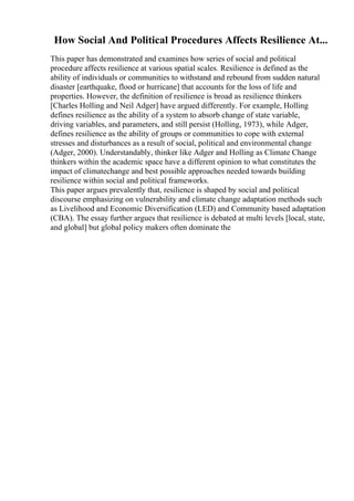 How Social And Political Procedures Affects Resilience At...
This paper has demonstrated and examines how series of social and political
procedure affects resilience at various spatial scales. Resilience is defined as the
ability of individuals or communities to withstand and rebound from sudden natural
disaster [earthquake, flood or hurricane] that accounts for the loss of life and
properties. However, the definition of resilience is broad as resilience thinkers
[Charles Holling and Neil Adger] have argued differently. For example, Holling
defines resilience as the ability of a system to absorb change of state variable,
driving variables, and parameters, and still persist (Holling, 1973), while Adger,
defines resilience as the ability of groups or communities to cope with external
stresses and disturbances as a result of social, political and environmental change
(Adger, 2000). Understandably, thinker like Adger and Holling as Climate Change
thinkers within the academic space have a different opinion to what constitutes the
impact of climatechange and best possible approaches needed towards building
resilience within social and political frameworks.
This paper argues prevalently that, resilience is shaped by social and political
discourse emphasizing on vulnerability and climate change adaptation methods such
as Livelihood and Economic Diversification (LED) and Community based adaptation
(CBA). The essay further argues that resilience is debated at multi levels [local, state,
and global] but global policy makers often dominate the
 