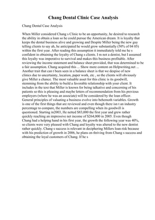 Chang Dental Clinic Case Analysis
Chang Dental Case Analysis
When Miller considered Chang s Clinic to be an opportunity, he desired to research
the ability in obtain a loan so he could pursue the American dream. It is loyalty that
keeps the dental business alive and growing and Despite Miller being the new guy
telling clients to say ah, he anticipated he would grow substantially (50% of 04 05)
within the first year. After reading this assumption it immediately told me he s
confident in obtaining the loyalty of Chang s clients. I m not a dentist, but I assumed
this loyalty was imperative to survival and makes this business profitable. After
reviewing the income statement and balance sheet provided, that was determined to be
a fair assumption. Chang acquired this ... Show more content on Helpwriting.net ...
Another trait that can t been seen in a balance sheet is that we despise of new
clinics due to uncertainty, location, paper work, etc , so the clients will obviously
give Miller a chance. The most valuable asset for this clinic is its goodwill,
stemming from the ability to build a favorable relationship with your client. It
includes in the text that Miller is known for being talkative and concerning of his
patients so this is pleasing and maybe letters of recommendation from his previous
employers (where he was an associate) will be considered by the loan officer.
General principles of valuating a business evolve into behemoth variables. Growth
is one of the first things that are reviewed and even though there isn t an industry
percentage to compare, the numbers are compelling when its goodwill is
questioned. Starting in2003, He netted $83,000 the first year and grew rather
quickly reaching an impressive net income of $264,000 in 2005. Even though
Chang had a helping hand in his first year, the growth the following year was 40%,
so clients were very pleased with Chang and loyalty was altered to the new dentist
rather quickly. Chang s success is relevant in deciphering Millers loan risk because
with his prediction of growth in 2006, he plans on thriving from Chang s success and
obtaining the loyal customers of Chang. If he s
 