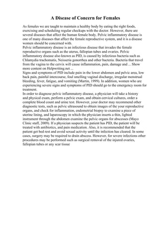 A Disease of Concern for Females
As females we are taught to maintain a healthy body by eating the right foods,
exercising and scheduling regular checkups with the doctor. However, there are
several diseases that affect the human female body. Pelvic inflammatory disease is
one of many diseases that affect the female reproductive system, and it is a disease
women should be concerned with.
Pelvic inflammatory disease is an infectious disease that invades the female
reproductive organs such as the uterus, fallopian tubes and ovaries. Pelvic
inflammatory disease also known as PID, is caused by infectious bacteria such as
Chlamydia trachomatis, Neisseria gonorrhea and other bacteria. Bacteria that travel
from the vagina to the cervix will cause inflammation, pain, damage and ... Show
more content on Helpwriting.net ...
Signs and symptoms of PID include pain in the lower abdomen and pelvic area, low
back pain, painful intercourse, foul smelling vaginal discharge, irregular menstrual
bleeding, fever, fatigue, and vomiting (Martin, 1999). In addition, women who are
experiencing severe signs and symptoms of PID should go to the emergency room for
treatment.
In order to diagnose pelvic inflammatory disease, a physician will take a history
and physical exam, perform a pelvic exam, and obtain cervical cultures, order a
complete blood count and urine test. However, your doctor may recommend other
diagnostic tests, such as pelvic ultrasound to obtain images of the your reproductive
organs, and check for inflammation, endometrial biopsy to examine a piece of
uterine lining, and laparoscopy in which the physician inserts a thin, lighted
instrument through the abdomen examine the pelvic organs for abscesses (Mayo
Clinic staff, 2009). If a physician suspects the patient has PID, the patient will be
treated with antibiotics, and pain medication. Also, it is recommended that the
patient get bed rest and avoid sexual activity until the infection has cleared. In some
cases, surgery may be required to drain abscess. However, for severe infections other
procedures may be performed such as surgical removal of the injured ovaries,
fallopian tubes or any scar tissue
 