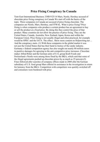 Price Fixing Conspiracy In Canada
Tom Gust International Business 338B 9/25/14 Mars, Nestle, Hershey accused of
chocolate price fixing conspiracy in Canada We start off with the basics of the
topic. Three companies in Canada are accused of price fixing chocolate. The
companies are Nestle, Mars, Hershey, and ITWAL. What is price fixing? Price
fixing is when companies who produce a certain product has an agreement to buy
or sell the product at a fixed price. By doing this they control the price of that
product. Many countries do not allow the practice of price fixing. They are the
United States, Canada, Australia, New Zealand, Japan, Korea and within the
European Union. Price fixing is not usually illegal and often practiced, for example
would be OPEC and the IATA. The effect
... Show more content on Helpwriting.net ...
And the conspiracy starts. (1) With these companies in the global market it was
not just the United States that has their hand in Justice of the candy industry.
Germany s federal competition agency has also sought out nearly 60 million euros
in punitive damages for agreeing to the anti competitive price increases. Chocolate
maker Alfred Ritter and the German units of U.S. group Kraft Foods and
Switzerland s Nestle were among those fined by the BKA, which said that some of
the illegal agreements pushed up chocolate prices by as much as 25 percent.(2)
Fines followed after searches of company offices made in 2008 after the German
subsidiary of U.S. food group Mars offered its assistance in the investigation in return
for leniency from the BKA. Competition with competitors was quickly switched off
and consumers were burdened with price
 