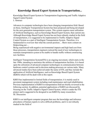 Knowledge Based Expert System in Transportation...
Knowledge Based Expert System in Transportation Engineering and Traffic Adaptive
Signal Control System
I. Abstract
Advances in computer technologies have been changing transportation field. Based
on those, Intelligent Transportation System has been proposed and being developed
for the next generation transportation system. This system requires more utilization
of Artificial Intelligence, such as Knowledge Based Expert System, than current one.
Although Knowledge Based Expert System has not been robustly studied in the field
of transportation, it is suggested to be implemented in Traffic Adaptive Signal
Control System as a part of Intelligent Transportation System. Therefore, it is
fundamental to overview that what the current position ... Show more content on
Helpwriting.net ...
Being experienced with negative environmental impacts and high land cost from
those processes, transportation engineers noticed the need of new technologies to
maintain transportation system to be enable to handle traffic without constructing
new facilities.
Intelligent Transportation System(ITS) is an ongoing movement, which starts in the
late 1980s, intending to maximize the utilities of transportation facilities. It is based
upon the utilization of advanced computer technologies in communication between
hardware control systems and in decision making processes on various tasks. Many
advanced studies have been achieved under the name of ITS, and they include the
application of Artificial Intelligence, such as Knowledge Based Expert System
(KBES) which will be dealt with in this report.
KBES has implemented in limited fields of transportation; it is mainly used in
pavement management system including road maintenance and road rehabilitation.
Previous implementation of KBES in transportation field are briefly reviewed in the
following section. In addition, potential applications of KBES are discussed by
focusing on the Traffic Adaptive Signal Control System, which is under the ITS
project and is suggested to be designed to use KBES by many researchers.
III. Discussion
KBES is an intelligent computer program that uses the knowledge and inference
procedures of human experts to solve difficult problems, and it is not robustly
studied in the field of
 