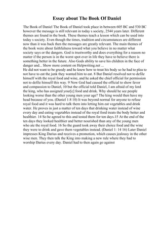 Essay about The Book Of Daniel
The Book of Daniel The Book of Daniel took place in between 605 BC and 530 BC
however the message is still relevant in today s society, 2544 years later. Different
themes are found in the book. These themes teach a lesson which can be used into
today s society. Even though the times, tradition and circumstances are different
now than it was back then the messages are greatly relevant. The main themes of
the book were about faithfulness toward what you believe in no matter what
society says or the dangers. God is trustworthy and does everything for a reason no
matter if the person is in the worst spot ever in life they have to believe there is
something better in the future. Also Gods ability to save his children in the face of
danger and... Show more content on Helpwriting.net ...
He did not want to be greedy and he knew how to treat his body so he had to plea to
not have to eat the junk they wanted him to eat. 8 But Daniel resolved not to defile
himself with the royal food and wine, and he asked the chief official for permission
not to defile himself this way. 9 Now God had caused the official to show favor
and compassion to Daniel, 10 but the official told Daniel, I am afraid of my lord
the king, who has assigned your[c] food and drink. Why should he see people
looking worse than the other young men your age? The king would then have my
head because of you. (Daniel 1:8 10) It was beyond normal for anyone to refuse
royal food and it was hard to talk them into letting him eat vegetables and drink
water. He proves in just a matter of ten days that drinking water instead of wine
every day and eating vegetables instead of the royal food treats the body better and
healthier. 14 So he agreed to this and tested them for ten days.15 At the end of the
ten days they looked healthier and better nourished than any of the young men
who ate the royal food. 16 So the guard took away their choice food and the wine
they were to drink and gave them vegetables instead. (Daniel 1: 14 16) Later Daniel
impresses King Darius and receives a promotion, which causes jealousy in the other
wise men. They then talk the King into making a new rule where they had to
worship Darius every day. Daniel had to then again go against
 