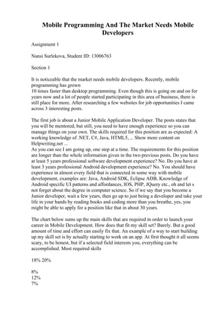 Mobile Programming And The Market Needs Mobile
Developers
Assignment 1
Nansi Surlekova, Student ID: 13006763
Section 1
It is noticeable that the market needs mobile developers. Recently, mobile
programming has grown
10 times faster than desktop programming. Even though this is going on and on for
years now and a lot of people started participating in this area of business, there is
still place for more. After researching a few websites for job opportunities I came
across 3 interesting posts.
The first job is about a Junior Mobile Application Developer. The posts states that
you will be mentored, but still, you need to have enough experience so you can
manage things on your own. The skills required for this position are as expected: A
working knowledge of .NET, C#, Java, HTML5, ... Show more content on
Helpwriting.net ...
As you can see I am going up, one step at a time. The requirements for this position
are longer than the whole information given in the two previous posts. Do you have
at least 5 years professional software development experience? No. Do you have at
least 3 years professional Android development experience? No. You should have
experience in almost every field that is connected in some way with mobile
development, examples are: Java, Android SDK, Eclipse ADB, Knowledge of
Android specific UI patterns and affordances, IOS, PHP, JQuery etc., oh and let s
not forget about the degree in computer science. So if we say that you become a
Junior developer, wait a few years, then go up to just being a developer and take your
life in your hands by reading books and coding more than you breathe, yes, you
might be able to apply for a position like that in about 30 years.
The chart below sums up the main skills that are required in order to launch your
career in Mobile Development. How does that fit my skill set? Barely. But a good
amount of time and effort can easily fix that. An example of a way to start building
up my skill set is by actually starting to work on an app. At first thought it all seems
scary, to be honest, but if a selected field interests you, everything can be
accomplished. Most required skills
18% 20%
8%
12%
7%
 