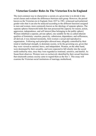Victorian Gender Roles In The Victorian Era In England
The most common way to characterize a society at a given time is to divide it into
social classes and evaluate the differences between each group. However, the period
known as the Victorian era in England, from 1837 to 1901, witnessed such polarized
gender roles that it can also be analyzed according to the different functions assigned
to men and women, more commonly known as the ideology of separate spheres. The
separate spheres framework holds that men possessed the capacity for reason, action,
aggression, independence, and self interest [thus belonging to the public sphere].
Women inhabited a separate, private sphere, one suitable for the so called inherent
qualities of femininity: emotion, passivity, submission, dependence, and selflessness,
all derived, it was claimed insistently, form women s sexual and reproductive
organization . Following such principles allowed men, allegedly controlled by their
mind or intellectual strength, to dominate society, to be the governing sex, given that
they were viewed as rational, brave, and independent. Women, on the other hand,
were dominated by their sexuality, and were expected to fall silently into the social
mold crafted by men, since they were regarded as irrational, sensitive, and dutiful. As
Susan Kent observes: Women were so exclusively identified by their sexual functions
that nineteenth century society came to regard them as the Sex 1. This essay will
examine the Victorian social institutions of marriage, motherhood,
 