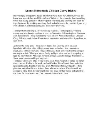 Anim s Homemade Chicken Curry Dishes
Do you enjoy eating curry, but do not know how to make it? Or rather, you do not
know how to cook, but would like to learn? Whatever the reason is, there is nothing
better than taking control of what you put in your food, and knowing how fresh the
ingredients are. By cooking something fresh and delicious at the comfort of your very
own kitchen, it just makes eating that much more enjoyable.
The ingredients are simple. The flavors are exquisite. The best part is, you save
money, and you do not even have to be a chef to make a dish as simple as this curry
dish. Furthermore, I have included the video on how Anim s Homemade Chicken
Curry dish was made below. Please take a moment to watch the video if you have not
seen it yet.
As far as the curry goes, I have always been a fan. Growing up in an Asian
household with eight other siblings, curry was a no brainer. You can make as
much, or as little as you want. The good thing is, it can all be made in the same pot
one step at a time. When you have a family as big as mine, one pot is not going to
feed the entire family. Although, my mom always seems to manage it somehow....
Show more content on Helpwriting.net ...
The recipe shown was a test recipe by my sister Anim. Overall, it turned out better
than expected. Earlier in the week, we had Chicken Tikka Masala from an Indian
restaurant nearby. It did not taste that great. More importantly, we paid $15 for a
plate that looked as if it was leftover from who knows when. With that said, we
decided to write down the ingredients that was listed on their menu, and set out to
test it out for ourselves to see if we can make it taste better than
 