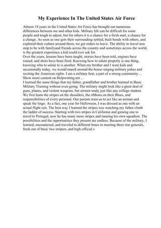 My Experience In The United States Air Force
Almost 18 years in the United States Air Force has brought out numerous
differences between me and other kids. Military life can be difficult for some
people and tough to adjust, but for others it is a chance for a fresh start, a chance for
a change. As soon as one gets their surrounding settled, built bonds with others, and
explored their culture around them; we get orders to leave. The ability to travel non
stop to be with familyand friends across the country and sometimes across the world,
is the greatest experience a kid could ever ask for.
Over the years, lessons have been taught, stories have been told, engines have
roared, and shots have been fired. Knowing how to salute properly is one thing,
knowing who to salute to is another. When my brother and I were kids and
occasionally today, we would march around the house singing military jodies and
reciting the American rights. I am a military brat, a part of a strong community ...
Show more content on Helpwriting.net ...
I learned the same things that my father, grandfather and brother learned in Basic
Military Training without even going. The military might look like a great deal of
guns, planes, and violent weapons, but airmen study just like any college student.
We first learn the stripes on the shoulders, the ribbons on their Blues, and
responsibilities of every personal. Our parents train us to act like an airman and
speak the lingo. As a fact, one year for Halloween, I was dressed as one with an
actual flight suit. The best way I learned the stripes was watching my father climb
the ladder of success. Starting with two stripes in California and gaining one to
travel to Portugal, now he has many more stripes and running his own squadron. The
possibilities and the opportunities they present are endless. Because of the military, I
learned, encountered, and traveled to different bases to meeting three star generals,
fresh out of basic two stripers, and high official s
 