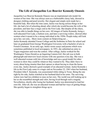 The Life of Jacqueline Lee Bouvier Kennedy Onassis
Jacqueline Lee Bouvier Kennedy Onassis was an inspirational role model for
women of her time. She was always seen as a fashionable classy lady, dressed in
designer clothing and pearl jewelry. Her elegant and simple style made her a
beautiful lady. But when the time came, Jackie was facing serious things in her
life: she had a lot of schooling ahead, after which she would become the wife of the
president, and later face a tragic end as the First Lady. But despite all the chaos,
she was able to handle things on her own. All images of Jackie Kennedy, being a
well educated First Lady, a fashion icon, and later a surviving widow, showed other
women what it meant to be a strong individual in the 1950s. People today still look
up to her, not only... Show more content on Helpwriting.net ...
Jackie Kennedy attended Vassar College and the Sorbonne in Paris for school and
later on graduated from George Washington University with a bachelor of arts in
French Literature. At an early age, Jackie wrote essays and poems which were
sometimes published in local newspapers. In 1951, she submitted an entry to
Vogue magazines and won the contest. After college, Jackie worked for the
Washington Times Herald as an Inquiring Camera Girl. Her job was to both
photograph and interview local citizens with one question every day. She was a
well educated woman with lots of knowledge and was a good model for other
women to show they could be whatever they wanted to be. They didn t have to
worry about being smarter than their spouse or about having to clean the house
every day. Jackie showed a good example of an educated woman. Jackie Kennedy s
life as the First Lady came to a tragic end on November 22, 1963 when her husband,
President John F. Kennedy, was assassinated while riding in Texas. Being the one
right by his side, Jackie watched as her husband died in her arms. The surviving
widow now had two children to raise on her own. The world was still looking up to
her as she resembled strength and valor, having lived through such a tragedy.
Nevertheless, shortly after losing her husband, Jackie was determined to lead her
own life. After all, she was an educated woman and had her ways of getting things.
She quickly began to straighten things up to
 