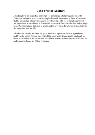 John Proctor Adultery
John Proctor is an anguished character. He committed adultery against his wife,
Elizabeth, and could never come to forgive himself. John states in front of the court
that he committed adultery in order to save his wife s life. He willingly sacrificed
his good name to save his wife from death. As we will find out John Proctoris a tragic
hero. Proctor makes a decision in an attempt to save his wife which will inevitably in
the end cause him his life.
John Proctor cared a lot about his good name and reputation, he was a good man
and lived by honor. Proctor was offered the opportunity to confess to witchcraft in
order to save his life but he refused. He did not want to live the rest of his life as a lie
and wanted to honor his fellow prisoners.
 