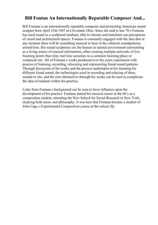 Bill Fontan An Internationally Reputable Composer And...
Bill Fontana is an internationally reputable composer and pioneering American sound
sculptor born April 25th 1947 in Cleveland, Ohio. Since the mid to late 70 s Fontana
has used sound as a sculptural medium, able to interact and transform our perceptions
of visual and architectural spaces. Fontana is constantly engaged with the idea that at
any moment there will be something musical to hear in the coherent soundpatterns
around him. His sound sculptures use the human or natural environment surrounding
as a living source of musical information, often creating multiple networks of live
listening points that relay real time acoustics to a common listening place or
sculptural site. All of Fontana s works produced over the years experiment with
process of listening, recording, relocating and representing found sound patterns.
Through discussion of his works and the process undertaken in his listening for
different found sound, the technologies used in recording and relaying of these
sounds to site, and the sites themselves through his works can be seen to complicate
the idea of medium within his practice.
Links from Fontana s background can be seen to have influence upon the
development of his practice. Fontana started his musical career in the 60 s as a
composition student, attending the New School for Social Research in New York,
studying both music and philosophy. It was here that Fontana became a student of
John Cage s Experimental Composition course at the school. By
 