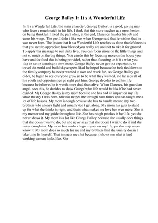 George Bailey In It s A Wonderful Life
In It s a Wonderful Life, the main character, George Bailey, is a good, giving man
who faces a rough patch in his life. I think that this story teaches us a great lesson
on being thankful. I liked the part when, at the end, Clarence finishes his job and
earns his wings. The part I didn t like was when George said that he wishes that he
was never born. The lesson that It s a Wonderful Life teaches us about thankfulness is
that you needto appreciate how blessed you really are and not to take it for granted.
To apply this message to our daily lives, you can focus more on the little things and
not so much on the big things. You can do this by focusing more on the house you
have and the food that is being provided, rather than focusing on if it s what you
like or not or wanting to own more. George Bailey never got the opportunity to
travel the world and build skyscrapers liked he hoped because he feels tied down to
the family company he never wanted to own and work for. As George Bailey got
older, he began to see everyone grow up to be what they wanted, and he sees all of
his youth and opportunities go right past him. George decides to end his life
because he believes he is worth more dead than alive. When Clarence, his guardian
angel, sees this, he decides to show George what life would be like if he had never
existed. My George Bailey is my mom because she has had an impact on my life
since the day I was born. She has helped me through hard times and has taught me a
lot of life lessons. My mom is tough because she has to handle me and my two
brothers who always fight and usually don t get along. My mom has guts to stand
up for what she thinks is right, and that s what makes me love her even more. She is
my mentor and my guide throughout life. She has rough patches in her life, yet she
never shows it. My mom is a lot like George Bailey because she usually does things
that she doesn t wantto do, but she never says that she doesn t want to do it and she
never complains. My mom has made a huge impact on my life, yet she may never
know it. My mom does so much for me and my brothers that she usually doesn t
take time for herself. That impacts me a lot because it shows me what a hard
working woman looks like. She
 