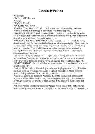 Case Study Patricia
Assessment
GIVEN NAME: Patricia
AGE: 39
GENDER: Female
ADDRESS: Rural Town
REASON FOR PRESENTATION: Patricia states she has a marriage problem .
Patricia identifies her marriage of 18years to be at breaking point .
PROBLEMS RELATED TO RELATIONSHIP: Patricia reveals that she feels that
she is failing at her main duties as a home maker for her husband Robert and her two
dependent sons; William 17yr, and Charles 12yrs.
PROBLEMS RELATED TO FAMILY
: Patricia suspects that her immediate family
do not actually care for her . She is also burdened with the possibility of her mother in
law moving into their family home requiring domestic assistance due to restricting
medical complaints. This is adding pressure to her marriage, as her husband is
unsympathetic to any effective changes this may burden Patricia ... Show more
content on Helpwriting.net ...
Her current tertiary studies remain incomplete due to family commitments. Patricia
has considered further tertiary studies but her current locality restricts educational
pathways with no local university offering her desired degree in Human Services.
FAMILY HISTORY: Patricia s Father is a prominent medical professional in a large
neighbouring city.
Patricia s Mother in Law Alana is 65yrs and was a single parent to Robert, Patricia s
husband, there are pressures from Alana to uphold this support. Alana currently
requires living assistance due to arthritic complaints.
Patricia felt compelled from both Alana and Robert to extend their family and to
have their second child Charles. There is some opportunistic regret that had things
have been otherwise she may have been happier if she had never married and had
children.
Although, Patricia doubts she would have coped with a career if she had persisted
with obtaining such qualifications. Stating her parents had desires for her to become a
 