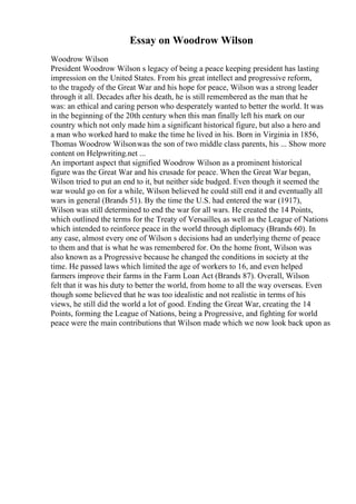 Essay on Woodrow Wilson
Woodrow Wilson
President Woodrow Wilson s legacy of being a peace keeping president has lasting
impression on the United States. From his great intellect and progressive reform,
to the tragedy of the Great War and his hope for peace, Wilson was a strong leader
through it all. Decades after his death, he is still remembered as the man that he
was: an ethical and caring person who desperately wanted to better the world. It was
in the beginning of the 20th century when this man finally left his mark on our
country which not only made him a significant historical figure, but also a hero and
a man who worked hard to make the time he lived in his. Born in Virginia in 1856,
Thomas Woodrow Wilsonwas the son of two middle class parents, his ... Show more
content on Helpwriting.net ...
An important aspect that signified Woodrow Wilson as a prominent historical
figure was the Great War and his crusade for peace. When the Great War began,
Wilson tried to put an end to it, but neither side budged. Even though it seemed the
war would go on for a while, Wilson believed he could still end it and eventually all
wars in general (Brands 51). By the time the U.S. had entered the war (1917),
Wilson was still determined to end the war for all wars. He created the 14 Points,
which outlined the terms for the Treaty of Versailles, as well as the League of Nations
which intended to reinforce peace in the world through diplomacy (Brands 60). In
any case, almost every one of Wilson s decisions had an underlying theme of peace
to them and that is what he was remembered for. On the home front, Wilson was
also known as a Progressive because he changed the conditions in society at the
time. He passed laws which limited the age of workers to 16, and even helped
farmers improve their farms in the Farm Loan Act (Brands 87). Overall, Wilson
felt that it was his duty to better the world, from home to all the way overseas. Even
though some believed that he was too idealistic and not realistic in terms of his
views, he still did the world a lot of good. Ending the Great War, creating the 14
Points, forming the League of Nations, being a Progressive, and fighting for world
peace were the main contributions that Wilson made which we now look back upon as
 