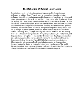 The Definition Of Global Imperialism
Imperialism: a policy of extending a country s power and influence through
diplomacy or military force. There is more to imperialism than what is in the
definition. Imperialism isn t just power and influence or military force, its culture and
that countries way of living to. It s in our history. Just look at what the pilgrims did to
the Indians. They used somewhat military force on them and enslaved them. The they
forced their culture and religious beliefs on them like Christianity and how they dress.
Imperialism was a disorganized phenomenon involving incredible violence, plunder,
resistance, and heated debate. It involved state power and private enterprise but also
led to changes in culture. (Smith, Bonnie G. Imperialism: a History in Documents.
Oxford University Press, 2000.) Global Imperialism first started in the 15th century.
In the late 15th century European states Portugal, Spain, France, the Netherlands, and
England started a new phase of imperial development when they began sending their
people to many parts of the world.... (Smith, Bonnie G. Imperialism: a History in
Documents. Oxford University Press, 2000.) Religious authorities undertook to
Christianize the indigenous, or local, people, further adding to the colonizing
impulse. Imperialist fought to imperialize countries or certain parts of the world.
Even people of the same race fought against each other. People where fighting against
other people to enslave and imperialize other countries or other parts
 