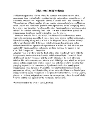 Mexican Independence
Mexican Independence In New Spain, the Bourbon monarchies in 1808 1810
encouraged some creoles leaders to strike for total independence under the cover of
Ferdinand. On July 1808, Napoleon s capture of Charles the VI and Ferdinand the
VII, and capture of Spain reached Mexico causing intense debate between Mexican
elites. Creoles and Peninsulars prepared to take power and ensure their group would
have power over the other; New Spain, like other Spanish colonies, went through the
crisis of the Bourbon monarchy from 1808 1810. Yet, in Mexicowhat pushed for
independence from Spain would be the elite s race for power.
The creoles were the first to take action. The Mexico City cabildo called on the
viceroy to summon an assembly. It was ... Show more content on Helpwriting.net ...
It was followed by a long period of war at the Siege of Cuautla. Morelos military
efforts were hampered by differences with fractious civilian allies and by his
decision to establish a representative government at a time. In 1815, Morelos was
captured by Spanish colonial authorities, tried and executed for treason in San
CristГіbal Ecatepec on 22 December.
After ten years of civil war and the death of two of its founders, by early 1820 the
independence movement was stalemated and close to collapse. The rebels faced
stiff Spanish military resistance and the apathy of many of the most influential
criollos. The violent excesses and populist zeal of Hidalgo s and Morelos s irregular
armies had reinforced many criollos fears of race and class warfare, ensuring their
grudging acquiescence to conservative Spanish rule until a less bloody path to
independence could be found. It was at this juncture that the machinations of a
conservative military caudillo coinciding with a successful liberal rebellion in Spain,
made possible a radical realignment of the proindependence forces. Vicente Guerror,
planned to combine independence, monarchy, the supremacy of the Roman Catholic
Church, and the civil equality of the creoles and peninsulares.
While stationed in the town of Iguala, Iturbide
 