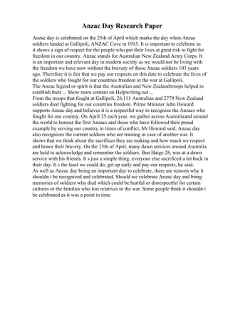 Anzac Day Research Paper
Anzac day is celebrated on the 25th of April which marks the day when Anzac
soldiers landed at Gallipoli, ANZAC Cove in 1915. It is important to celebrate as
it shows a sign of respect for the people who put their lives at great risk to fight for
freedom in our country. Anzac stands for Australian New Zealand Army Corps. It
is an important and relevant day in modern society as we would not be living with
the freedom we have now without the bravery of those Anzac soldiers 103 years
ago. Therefore it is fair that we pay our respects on this date to celebrate the lives of
the soldiers who fought for our countries freedom in the war at Gallipoli.
The Anzac legend or spirit is that the Australian and New Zealandtroops helped to
establish their ... Show more content on Helpwriting.net ...
From the troops that fought at Gallipoli, 26,111 Australian and 2779 New Zealand
soldiers died fighting for our countries freedom. Prime Minister John Howard
supports Anzac day and believes it is a respectful way to recognize the Anzacs who
fought for our country. On April 25 each year, we gather across Australiaand around
the world to honour the first Anzacs and those who have followed their proud
example by serving our country in times of conflict, Mr Howard said. Anzac day
also recognizes the current soldiers who are training in case of another war. It
shows that we think about the sacrifices they are making and how much we respect
and honor their bravery. On the 25th of April, many dawn services around Australia
are held to acknowledge and remember the soldiers. Ben Haige 28, was at a dawn
service with his friends. It s just a simple thing, everyone else sacrificed a lot back in
their day. It s the least we could do, get up early and pay our respects, he said.
As well as Anzac day being an important day to celebrate, there are reasons why it
shouldn t be recognized and celebrated. Should we celebrate Anzac day and bring
memories of soldiers who died which could be hurtful or disrespectful for certain
cultures or the families who lost relatives in the war. Some people think it shouldn t
be celebrated as it was a point in time
 