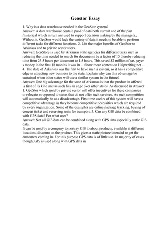 Geostor Essay
1. Why is a data warehouse needed in the GeoStor system?
Answer: A data warehouse contain pool of data both current and of the past
/historical which in turn are used to support decision making by the managers.,
Without it, GeoStor would lack the variety of data it needs to be able to perform
different tasks for different functions. 2. List the major benefits of GeoStor to
Arkansas and to private sector users.
Answer: GeoStore is used by Arkansas state agencies for different tasks such as
reducing the time needed to search for documents by a factor of 15 thereby reducing
time from 23.5 hours per document to 1.5 hours. This saved $2 million of tax payer
s money in the first 18 months it was in ... Show more content on Helpwriting.net ...
4. The state of Arkansas was the first to have such a system, so it has a competitive
edge in attracting new business to the state. Explain why can this advantage be
sustained when other states will use a similar system in the future?
Answer: One big advantage for the state of Arkansas is that the product in offered
is first of its kind and as such has an edge over other states. As discussed in Answer
1, GeoStor which used by private sector will offer incentives for these companies
to relocate as opposed to states that do not offer such services. As such competition
will automatically be at a disadvantage. First time use4rs of this system will have a
competitive advantage as they become competitive necessities which are required
by every organization. Some of the examples are online package tracking, buying of
concert ticket and reserving seats for transport. 5. Can any GIS data be combined
with GPS data? For what uses?
Answer: Not all GIS data can be combined along with GPS data especially static GIS
data.
It can be used by a company to portray GIS to about products, available at different
locations, discount on the product. This gives a static picture intended to get the
customers coming in. For this purpose GPS data is of little use. In majority of cases
though, GIS is used along with GPS data in
 