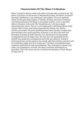 Characteristics Of The Olmec Civilizations
Olmec is located at Mexico which is the oldest civilization that we found so far. The
Olmec civilization was the ancestor of Mesoamerica culture. The Olmec civilization
had major contributions in art, architecture, and sculpture. The most significant
feature was the giant head sculpture. Culturally, the Maya and Aztec civilizations
were formed up based of the Olmec as an example to follow. Aztec is one of the
oldest civilizations in the world. The Tenochtitlan city is the best example
representing their culture. The city is well organized by establishing different utility
systems. Gods in Aztec were being categorized into farming, rain, fertility,
sacrifice, and combat. The priests performed ritual human sacrifice to respect their
gods and hope to have great acquisition of food for a year.Inca is the most well
developed civilization in South America. (U.S. History pg 9) The Inca people
worshipped their lord for higher class. The elite class was mummified into the
afterlife. Inca people also worshipped the god of the sun called Inti. Instead of
performing human sacrifice practice, they usually offer food, clothing, and other stuff
to worship their mighty god. (U.S. History pg 13 14) Maya civilizationhad major
important contributions to math and architecture. They used math to calculate crop
yields, size of population, and trade. The Maya civilization relied heavily on
agriculture. That is the reason why the civilization had abundance of food. Because
of large scale of
 