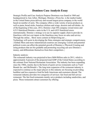 Dominos Case Analysis Essay
Strategic Profile and Case Analysis Purpose Dominoes was found in 1960 and
headquartered in Ann Arbor, Michigan. Domino s Pizza Inc. is the market leader
in the United States pizza delivery and second largest pizza company in the world
based on number of units. The company offers a wide variety of pizza products as
well as pasta, bread sticks, boneless chicken and wings, desserts and soft drinks. As
of the beginning of this year, 2012, Domino s had 394 company owned stores and
4,513 franchised Domino s units in the U.S. and 4,835 franchised stores
internationally. Domino s strategy is to use its superior supply chain to provide its
franchises with lost cost inputs so the franchises may focus on sales and service.
Through the online... Show more content on Helpwriting.net ...
Technology will assist in developing the firms strategies and strategic competiveness.
| Global| More and more industrialized countries are emerging. Current and potential
political events can affect the potential growth of Domino s.| Physical| Creating and
using products that are bio gradable and promoting recycling can save Domino s
money, and differentiate themselves from their competitors. |
Industry analysis:
The restaurant industry was projected to have $604 Billion sales in 2011, which is
approximately 4 percent of the projected total GDP of the United States according to
the estimate from National Restaurant Association. The industry has been expanding
since the 1960s, mainly due to the boom of quick service restaurants such as Yum!
Brands Inc. and McDonald s. The long term expansion of the restaurant industry is
expected to continue as the major players in this industry are focusing on providing
healthier and less expensive food for both Americans and customers abroad. The
restaurant industry provides two categories of services: fast food and full service
restaurant. The fast food restaurants mainly serve products including sandwiches, and
pizza. Those restaurants attract customers by offering
 