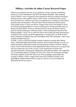 Military Activities In Julius Caesar Research Paper
Julius Caesar military activities were significant in Gaul, Germany and Britain,
which as a result contributed to the fall of the Roman Republic. The combined
result of Rome s wars of expansion and competition among its leading men placed
immense strain on the republic system. Julius Caesar, an ambitious man, craved
the need for power, which he saw Gaul as an opportunity to conquer as Gaul lacked
political unity and discipline. With the help of his devoted army and his genius
with military tactics, Caesar was able to conquer Gaul with its advantages in favor
for himself, gaining popularity as well as exploring new foreign grounds where no
Roman has been before. However with great power Caesar was faced with new
enemies and the challengers of Roman senate, which contributed to the fall of the
Roman republic. Caesar was in search for power and wealth and when Gaul became
available to him, Caesar seized the opportunity to conquer Gaul. In 58 BC Caesar
took command of Cisalpine Gaul and Transalpine Gaul. This command... Show more
content on Helpwriting.net ...
In 55BC, Caesar crossed the English Channel to Britain to punish those British
tribes, which had supported his Gallic enemies. His crossing to Britain was only an
exploit and had no permanent results, but created great curiosity in Rome. Marcus
Cicero wrote I look forward to receiving Britannic letters from you to a young friend
who was expecting to go on the voyage. Caesar spectacular excursion into
unexplored territory, capturing the imagination of the Roman public, who magnified
it to a remarkable degree according to Cassius Dio. There was excitement amongst
the Roman republic to hear the latest news of the campaigns, particularly the
crossing to Britain. Gilliver suggest that Caesar felt confident enough to risk
gambling his political future and was ready to resort to civil war to obtain the
domination he felt was due to
 