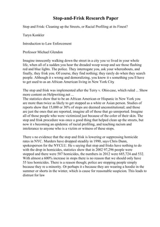 Stop-and-Frisk Research Paper
Stop and Frisk: Cleaning up the Streets, or Racial Profiling at its Finest?
Taryn Konkler
Introduction to Law Enforcement
Professor Michael Glendon
Imagine innocently walking down the street in a city you ve lived in your whole
life, when all of a sudden you hear the dreaded woop woop and see those flashing
red and blue lights. The police. They interrogate you, ask your whereabouts, and
finally, they frisk you. Of course, they find nothing; they rarely do when they search
people. Although it s wrong and demoralizing, you know it s something you ll have
to get used to as an African American living in New York City
.
The stop and frisk was implemented after the Terry v. Ohiocase, which ruled ... Show
more content on Helpwriting.net ...
The statistics show that to be an African American or Hispanic in New York you
are more than twice as likely to get stopped as a white or Asian person. Studies of
reports show that 15,000 or 30% of stops are deemed unconstitutional; and those
are just the ones that are reported, imagine all of those that go unreported. Imagine
all of those people who were victimized just because of the color of their skin. The
stop and frisk procedure was once a good thing that helped clean up the streets, but
now it s becoming an epidemic of racial profiling, and teaching racism and
intolerance to anyone who is a victim or witness of these stops.
There s no evidence that the stop and frisk is lowering or suppressing homicide
rates in NYC. Murders have dropped steadily in 1990, says Chris Dunn,
spokesperson for the NYCLU. He s saying that stop and frisks have nothing to do
with the drop in homicides, statistics show that in 2002 97,296 people were
stopped and there were 587 homicides, the numbers in 2012 were 685,724 and 532.
With almost a 600% increase in stops there is no reason that we should only have
55 less homicides. There is a reason though; police are stopping people simply
because they re a minority. Or perhaps it s because they are wearing a hoodie in the
summer or shorts in the winter, which is cause for reasonable suspicion. This leads to
distrust for law
 
