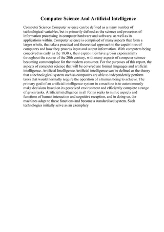 Computer Science And Artificial Intelligence
Computer Science Computer science can be defined as a many number of
technological variables, but is primarily defined as the science and processes of
information processing in computer hardware and software, as well as its
applications within. Computer science is comprised of many aspects that form a
larger whole, that take a practical and theoretical approach to the capabilities of
computers and how they process input and output information. With computers being
conceived as early as the 1830 s, their capabilities have grown exponentially
throughout the course of the 20th century, with many aspects of computer science
becoming commonplace for the modern consumer. For the purposes of this report, the
aspects of computer science that will be covered are formal languages and artificial
intelligence. Artificial Intelligence Artificial intelligence can be defined as the theory
that a technological system such as computers are able to independently perform
tasks that would normally require the operation of a human being to achieve. The
primary goal of an artificial intelligence system in a machine is to autonomously
make decisions based on its perceived environment and efficiently complete a range
of given tasks. Artificial intelligence in all forms seeks to mimic aspects and
functions of human interaction and cognitive reception, and in doing so, the
machines adapt to these functions and become a standardised system. Such
technologies initially serve as an exemplary
 