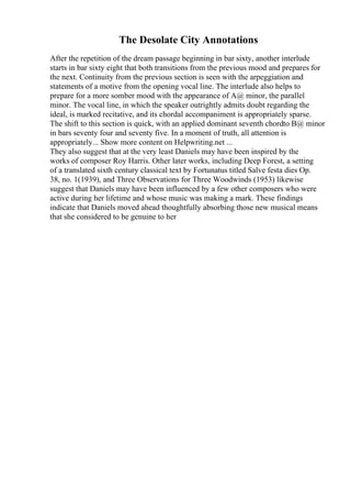 The Desolate City Annotations
After the repetition of the dream passage beginning in bar sixty, another interlude
starts in bar sixty eight that both transitions from the previous mood and prepares for
the next. Continuity from the previous section is seen with the arpeggiation and
statements of a motive from the opening vocal line. The interlude also helps to
prepare for a more somber mood with the appearance of A@ minor, the parallel
minor. The vocal line, in which the speaker outrightly admits doubt regarding the
ideal, is marked recitative, and its chordal accompaniment is appropriately sparse.
The shift to this section is quick, with an applied dominant seventh chordto B@ minor
in bars seventy four and seventy five. In a moment of truth, all attention is
appropriately... Show more content on Helpwriting.net ...
They also suggest that at the very least Daniels may have been inspired by the
works of composer Roy Harris. Other later works, including Deep Forest, a setting
of a translated sixth century classical text by Fortunatus titled Salve festa dies Op.
38, no. 1(1939), and Three Observations for Three Woodwinds (1953) likewise
suggest that Daniels may have been influenced by a few other composers who were
active during her lifetime and whose music was making a mark. These findings
indicate that Daniels moved ahead thoughtfully absorbing those new musical means
that she considered to be genuine to her
 