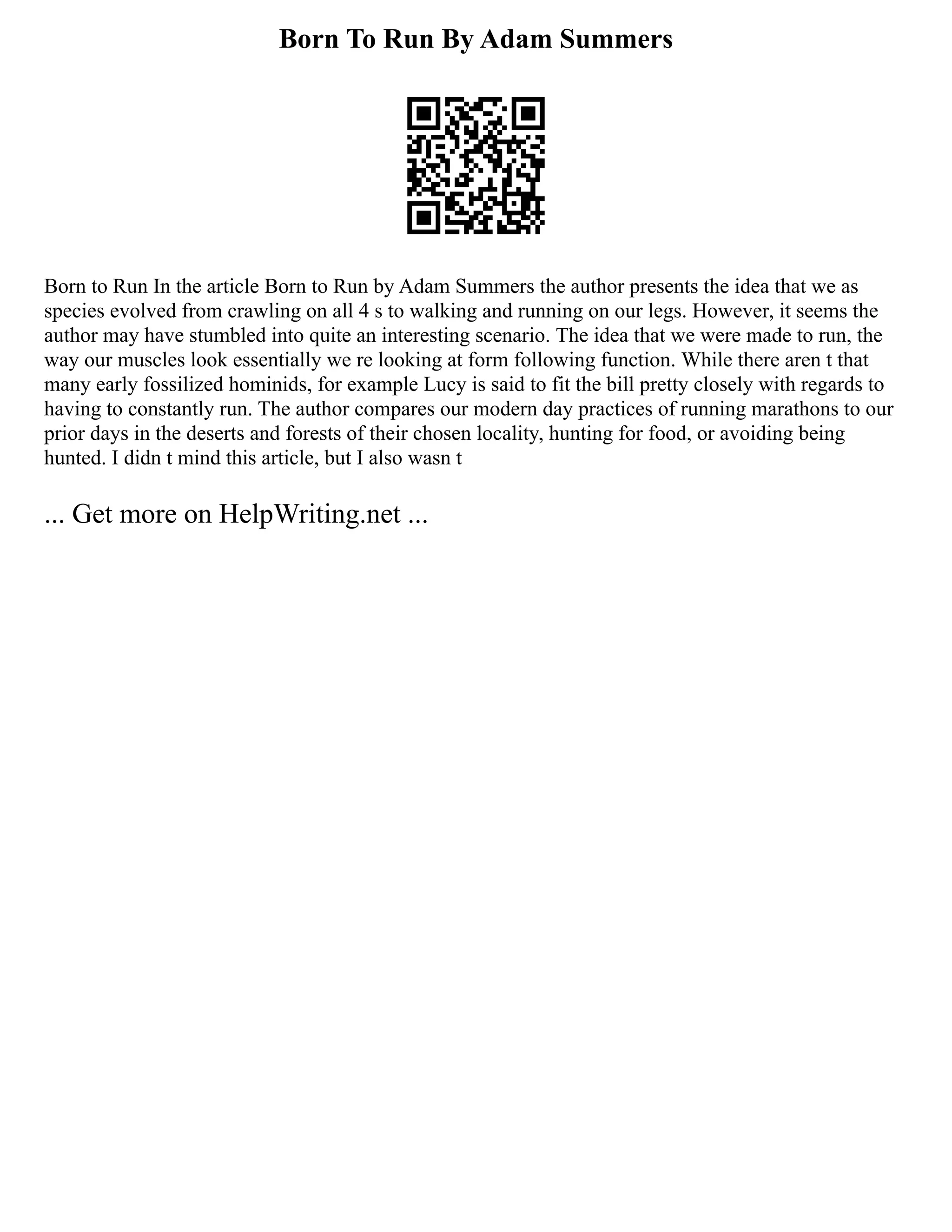 Born To Run By Adam Summers
Born to Run In the article Born to Run by Adam Summers the author presents the idea that we as
species evolved from crawling on all 4 s to walking and running on our legs. However, it seems the
author may have stumbled into quite an interesting scenario. The idea that we were made to run, the
way our muscles look essentially we re looking at form following function. While there aren t that
many early fossilized hominids, for example Lucy is said to fit the bill pretty closely with regards to
having to constantly run. The author compares our modern day practices of running marathons to our
prior days in the deserts and forests of their chosen locality, hunting for food, or avoiding being
hunted. I didn t mind this article, but I also wasn t
... Get more on HelpWriting.net ...
 