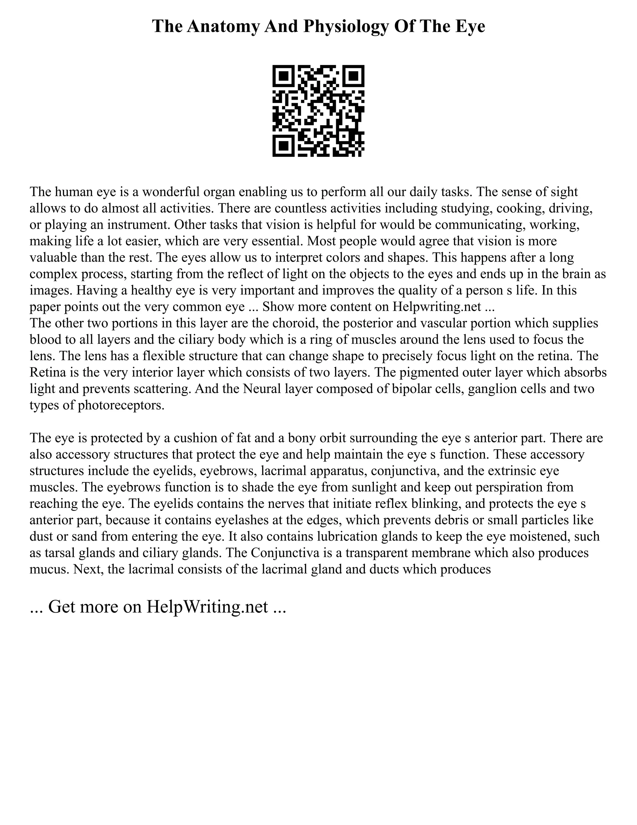 The Anatomy And Physiology Of The Eye
The human eye is a wonderful organ enabling us to perform all our daily tasks. The sense of sight
allows to do almost all activities. There are countless activities including studying, cooking, driving,
or playing an instrument. Other tasks that vision is helpful for would be communicating, working,
making life a lot easier, which are very essential. Most people would agree that vision is more
valuable than the rest. The eyes allow us to interpret colors and shapes. This happens after a long
complex process, starting from the reflect of light on the objects to the eyes and ends up in the brain as
images. Having a healthy eye is very important and improves the quality of a person s life. In this
paper points out the very common eye ... Show more content on Helpwriting.net ...
The other two portions in this layer are the choroid, the posterior and vascular portion which supplies
blood to all layers and the ciliary body which is a ring of muscles around the lens used to focus the
lens. The lens has a flexible structure that can change shape to precisely focus light on the retina. The
Retina is the very interior layer which consists of two layers. The pigmented outer layer which absorbs
light and prevents scattering. And the Neural layer composed of bipolar cells, ganglion cells and two
types of photoreceptors.
The eye is protected by a cushion of fat and a bony orbit surrounding the eye s anterior part. There are
also accessory structures that protect the eye and help maintain the eye s function. These accessory
structures include the eyelids, eyebrows, lacrimal apparatus, conjunctiva, and the extrinsic eye
muscles. The eyebrows function is to shade the eye from sunlight and keep out perspiration from
reaching the eye. The eyelids contains the nerves that initiate reflex blinking, and protects the eye s
anterior part, because it contains eyelashes at the edges, which prevents debris or small particles like
dust or sand from entering the eye. It also contains lubrication glands to keep the eye moistened, such
as tarsal glands and ciliary glands. The Conjunctiva is a transparent membrane which also produces
mucus. Next, the lacrimal consists of the lacrimal gland and ducts which produces
... Get more on HelpWriting.net ...
 