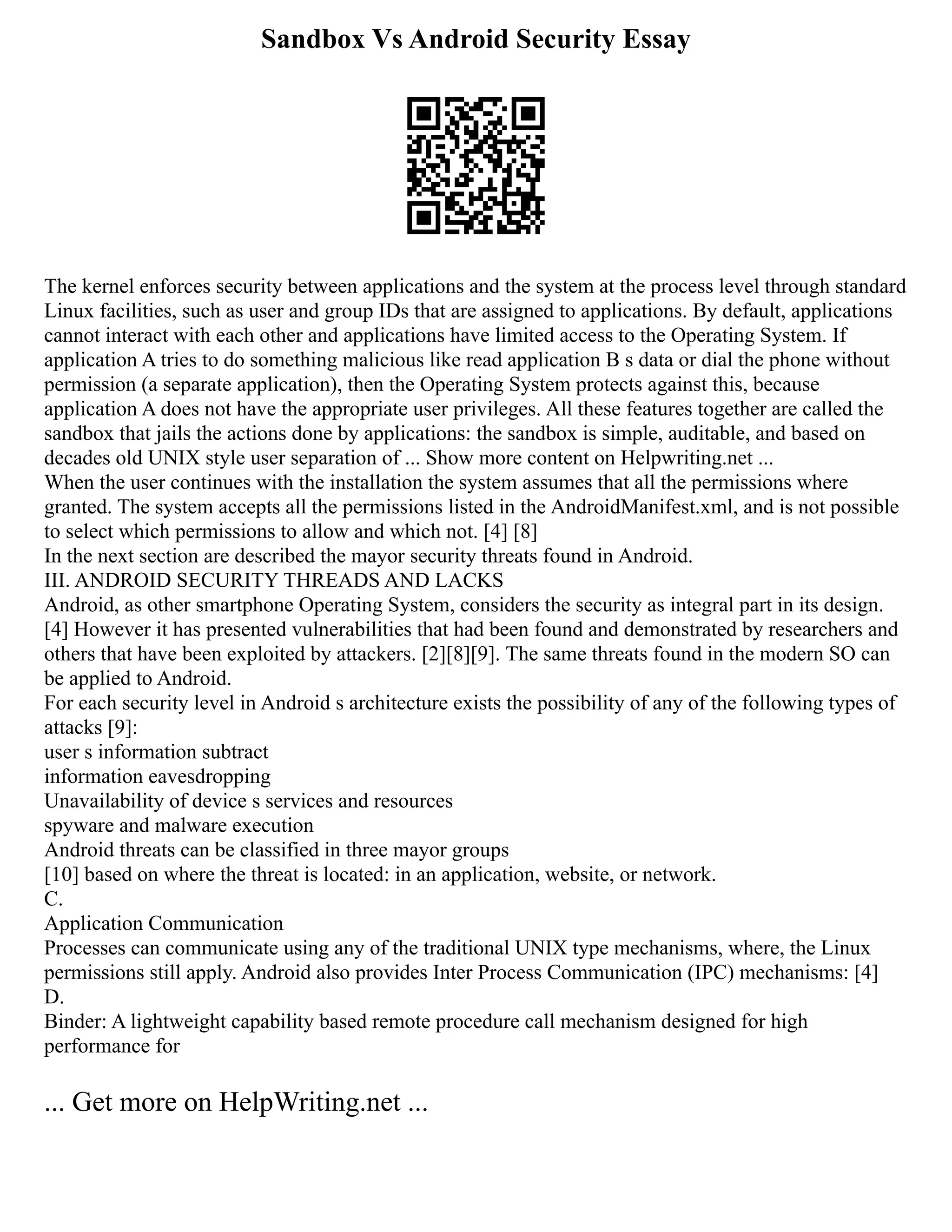 Sandbox Vs Android Security Essay
The kernel enforces security between applications and the system at the process level through standard
Linux facilities, such as user and group IDs that are assigned to applications. By default, applications
cannot interact with each other and applications have limited access to the Operating System. If
application A tries to do something malicious like read application B s data or dial the phone without
permission (a separate application), then the Operating System protects against this, because
application A does not have the appropriate user privileges. All these features together are called the
sandbox that jails the actions done by applications: the sandbox is simple, auditable, and based on
decades old UNIX style user separation of ... Show more content on Helpwriting.net ...
When the user continues with the installation the system assumes that all the permissions where
granted. The system accepts all the permissions listed in the AndroidManifest.xml, and is not possible
to select which permissions to allow and which not. [4] [8]
In the next section are described the mayor security threats found in Android.
III. ANDROID SECURITY THREADS AND LACKS
Android, as other smartphone Operating System, considers the security as integral part in its design.
[4] However it has presented vulnerabilities that had been found and demonstrated by researchers and
others that have been exploited by attackers. [2][8][9]. The same threats found in the modern SO can
be applied to Android.
For each security level in Android s architecture exists the possibility of any of the following types of
attacks [9]:
user s information subtract
information eavesdropping
Unavailability of device s services and resources
spyware and malware execution
Android threats can be classified in three mayor groups
[10] based on where the threat is located: in an application, website, or network.
C.
Application Communication
Processes can communicate using any of the traditional UNIX type mechanisms, where, the Linux
permissions still apply. Android also provides Inter Process Communication (IPC) mechanisms: [4]
D.
Binder: A lightweight capability based remote procedure call mechanism designed for high
performance for
... Get more on HelpWriting.net ...
 