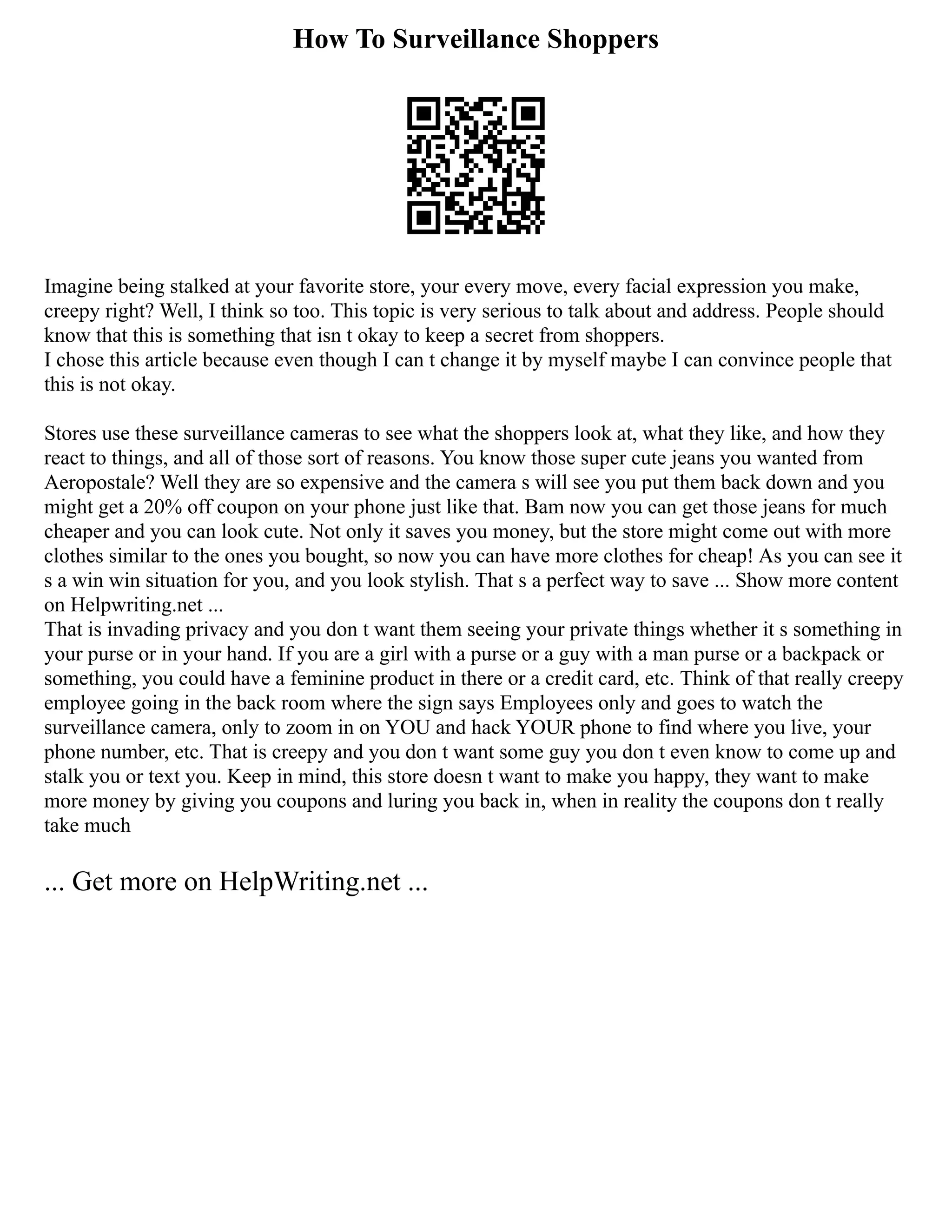 How To Surveillance Shoppers
Imagine being stalked at your favorite store, your every move, every facial expression you make,
creepy right? Well, I think so too. This topic is very serious to talk about and address. People should
know that this is something that isn t okay to keep a secret from shoppers.
I chose this article because even though I can t change it by myself maybe I can convince people that
this is not okay.
Stores use these surveillance cameras to see what the shoppers look at, what they like, and how they
react to things, and all of those sort of reasons. You know those super cute jeans you wanted from
Aeropostale? Well they are so expensive and the camera s will see you put them back down and you
might get a 20% off coupon on your phone just like that. Bam now you can get those jeans for much
cheaper and you can look cute. Not only it saves you money, but the store might come out with more
clothes similar to the ones you bought, so now you can have more clothes for cheap! As you can see it
s a win win situation for you, and you look stylish. That s a perfect way to save ... Show more content
on Helpwriting.net ...
That is invading privacy and you don t want them seeing your private things whether it s something in
your purse or in your hand. If you are a girl with a purse or a guy with a man purse or a backpack or
something, you could have a feminine product in there or a credit card, etc. Think of that really creepy
employee going in the back room where the sign says Employees only and goes to watch the
surveillance camera, only to zoom in on YOU and hack YOUR phone to find where you live, your
phone number, etc. That is creepy and you don t want some guy you don t even know to come up and
stalk you or text you. Keep in mind, this store doesn t want to make you happy, they want to make
more money by giving you coupons and luring you back in, when in reality the coupons don t really
take much
... Get more on HelpWriting.net ...
 