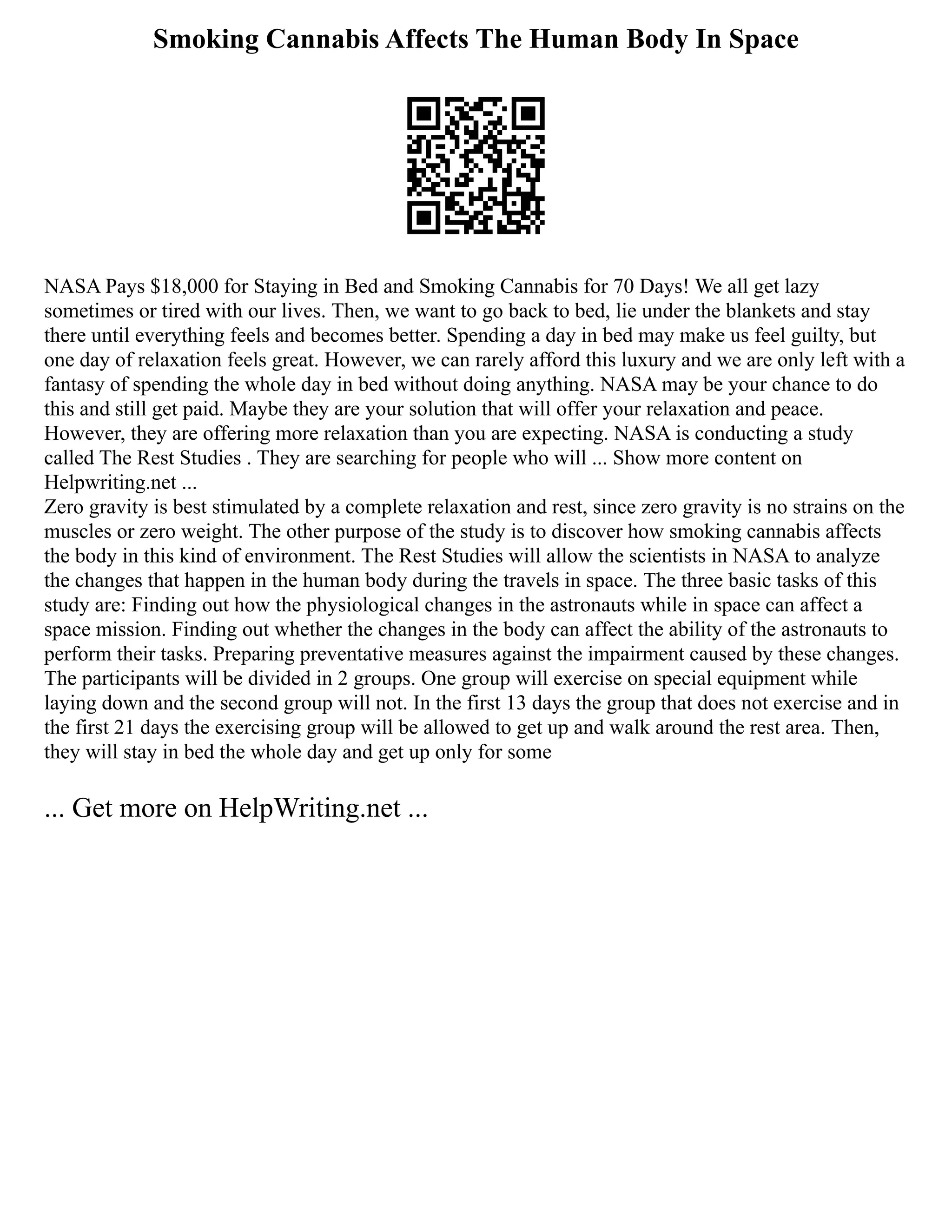 Smoking Cannabis Affects The Human Body In Space
NASA Pays $18,000 for Staying in Bed and Smoking Cannabis for 70 Days! We all get lazy
sometimes or tired with our lives. Then, we want to go back to bed, lie under the blankets and stay
there until everything feels and becomes better. Spending a day in bed may make us feel guilty, but
one day of relaxation feels great. However, we can rarely afford this luxury and we are only left with a
fantasy of spending the whole day in bed without doing anything. NASA may be your chance to do
this and still get paid. Maybe they are your solution that will offer your relaxation and peace.
However, they are offering more relaxation than you are expecting. NASA is conducting a study
called The Rest Studies . They are searching for people who will ... Show more content on
Helpwriting.net ...
Zero gravity is best stimulated by a complete relaxation and rest, since zero gravity is no strains on the
muscles or zero weight. The other purpose of the study is to discover how smoking cannabis affects
the body in this kind of environment. The Rest Studies will allow the scientists in NASA to analyze
the changes that happen in the human body during the travels in space. The three basic tasks of this
study are: Finding out how the physiological changes in the astronauts while in space can affect a
space mission. Finding out whether the changes in the body can affect the ability of the astronauts to
perform their tasks. Preparing preventative measures against the impairment caused by these changes.
The participants will be divided in 2 groups. One group will exercise on special equipment while
laying down and the second group will not. In the first 13 days the group that does not exercise and in
the first 21 days the exercising group will be allowed to get up and walk around the rest area. Then,
they will stay in bed the whole day and get up only for some
... Get more on HelpWriting.net ...
 