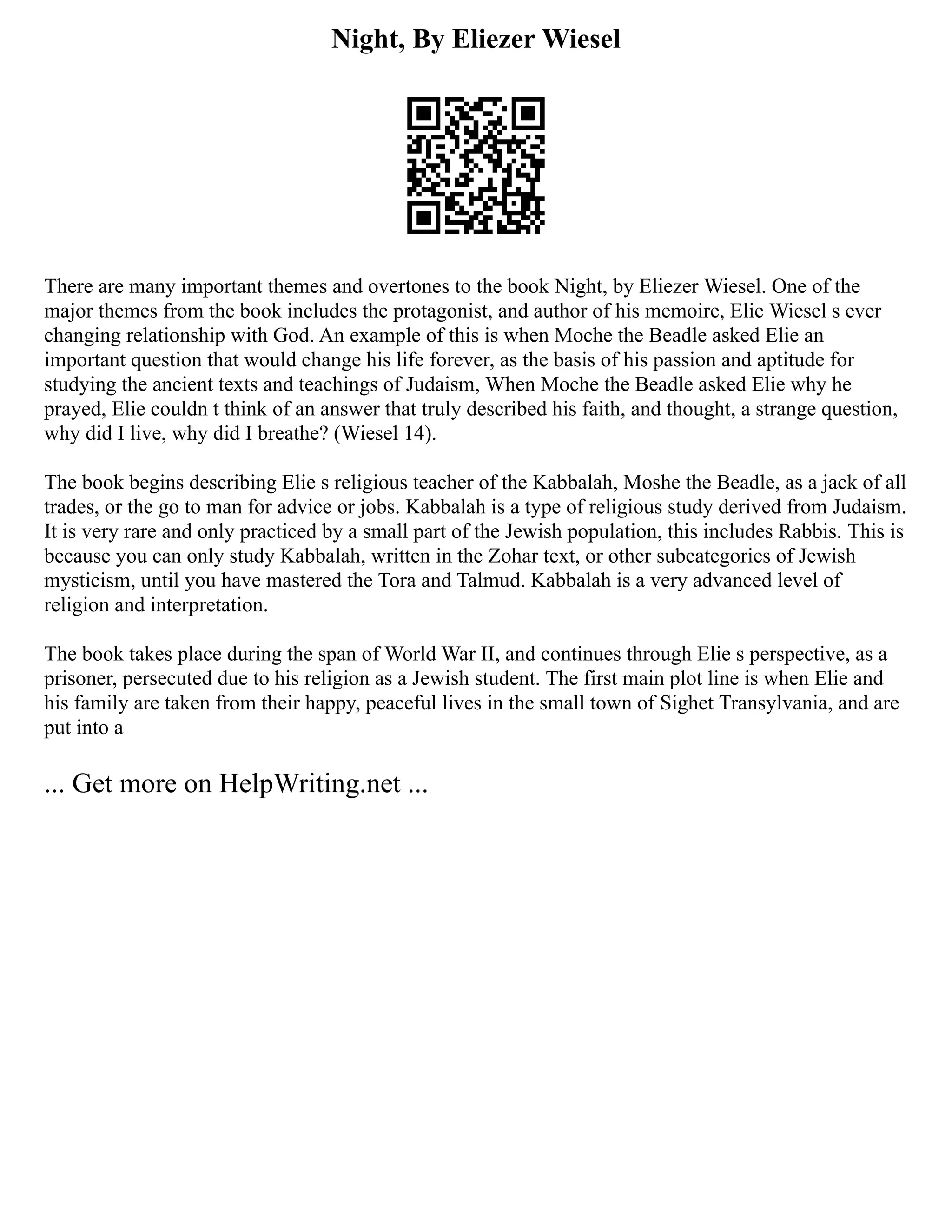 Night, By Eliezer Wiesel
There are many important themes and overtones to the book Night, by Eliezer Wiesel. One of the
major themes from the book includes the protagonist, and author of his memoire, Elie Wiesel s ever
changing relationship with God. An example of this is when Moche the Beadle asked Elie an
important question that would change his life forever, as the basis of his passion and aptitude for
studying the ancient texts and teachings of Judaism, When Moche the Beadle asked Elie why he
prayed, Elie couldn t think of an answer that truly described his faith, and thought, a strange question,
why did I live, why did I breathe? (Wiesel 14).
The book begins describing Elie s religious teacher of the Kabbalah, Moshe the Beadle, as a jack of all
trades, or the go to man for advice or jobs. Kabbalah is a type of religious study derived from Judaism.
It is very rare and only practiced by a small part of the Jewish population, this includes Rabbis. This is
because you can only study Kabbalah, written in the Zohar text, or other subcategories of Jewish
mysticism, until you have mastered the Tora and Talmud. Kabbalah is a very advanced level of
religion and interpretation.
The book takes place during the span of World War II, and continues through Elie s perspective, as a
prisoner, persecuted due to his religion as a Jewish student. The first main plot line is when Elie and
his family are taken from their happy, peaceful lives in the small town of Sighet Transylvania, and are
put into a
... Get more on HelpWriting.net ...
 