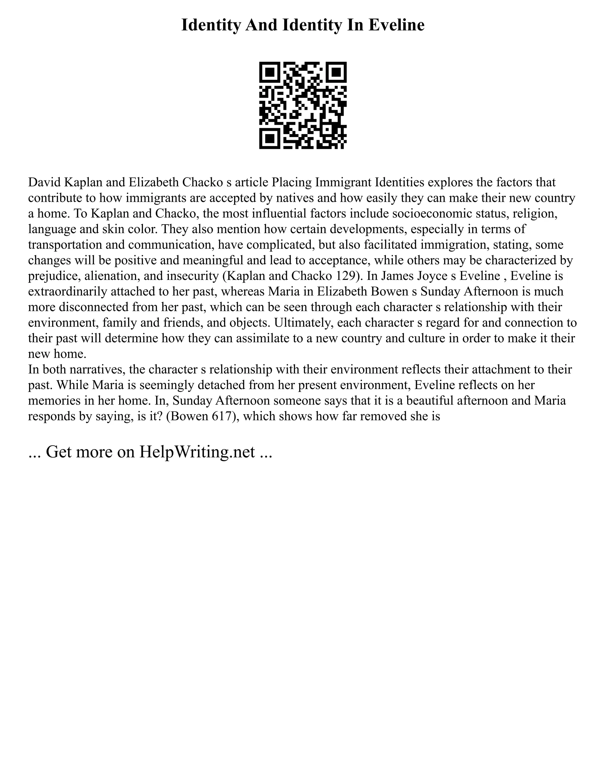 Identity And Identity In Eveline
David Kaplan and Elizabeth Chacko s article Placing Immigrant Identities explores the factors that
contribute to how immigrants are accepted by natives and how easily they can make their new country
a home. To Kaplan and Chacko, the most influential factors include socioeconomic status, religion,
language and skin color. They also mention how certain developments, especially in terms of
transportation and communication, have complicated, but also facilitated immigration, stating, some
changes will be positive and meaningful and lead to acceptance, while others may be characterized by
prejudice, alienation, and insecurity (Kaplan and Chacko 129). In James Joyce s Eveline , Eveline is
extraordinarily attached to her past, whereas Maria in Elizabeth Bowen s Sunday Afternoon is much
more disconnected from her past, which can be seen through each character s relationship with their
environment, family and friends, and objects. Ultimately, each character s regard for and connection to
their past will determine how they can assimilate to a new country and culture in order to make it their
new home.
In both narratives, the character s relationship with their environment reflects their attachment to their
past. While Maria is seemingly detached from her present environment, Eveline reflects on her
memories in her home. In, Sunday Afternoon someone says that it is a beautiful afternoon and Maria
responds by saying, is it? (Bowen 617), which shows how far removed she is
... Get more on HelpWriting.net ...
 