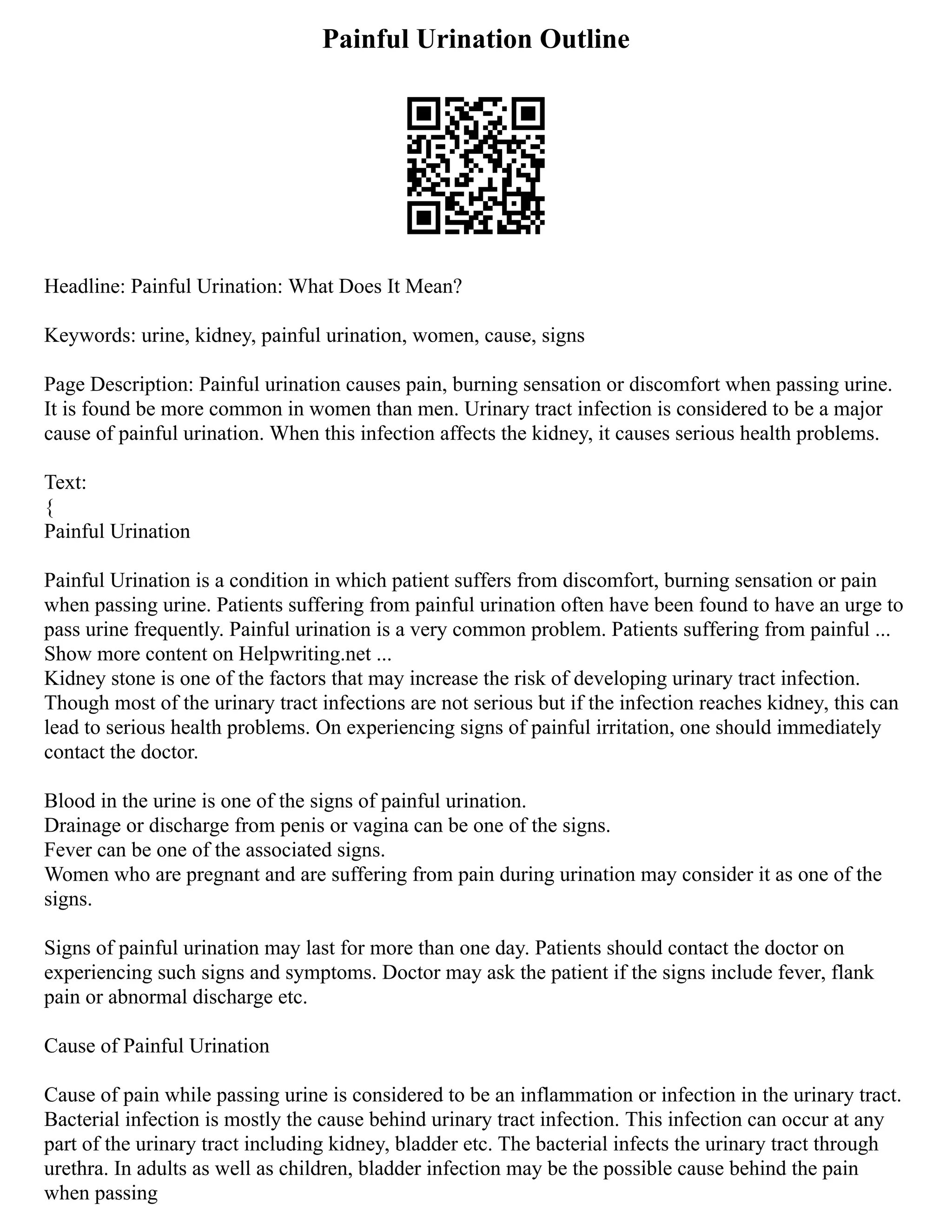 Painful Urination Outline
Headline: Painful Urination: What Does It Mean?
Keywords: urine, kidney, painful urination, women, cause, signs
Page Description: Painful urination causes pain, burning sensation or discomfort when passing urine.
It is found be more common in women than men. Urinary tract infection is considered to be a major
cause of painful urination. When this infection affects the kidney, it causes serious health problems.
Text:
{
Painful Urination
Painful Urination is a condition in which patient suffers from discomfort, burning sensation or pain
when passing urine. Patients suffering from painful urination often have been found to have an urge to
pass urine frequently. Painful urination is a very common problem. Patients suffering from painful ...
Show more content on Helpwriting.net ...
Kidney stone is one of the factors that may increase the risk of developing urinary tract infection.
Though most of the urinary tract infections are not serious but if the infection reaches kidney, this can
lead to serious health problems. On experiencing signs of painful irritation, one should immediately
contact the doctor.
Blood in the urine is one of the signs of painful urination.
Drainage or discharge from penis or vagina can be one of the signs.
Fever can be one of the associated signs.
Women who are pregnant and are suffering from pain during urination may consider it as one of the
signs.
Signs of painful urination may last for more than one day. Patients should contact the doctor on
experiencing such signs and symptoms. Doctor may ask the patient if the signs include fever, flank
pain or abnormal discharge etc.
Cause of Painful Urination
Cause of pain while passing urine is considered to be an inflammation or infection in the urinary tract.
Bacterial infection is mostly the cause behind urinary tract infection. This infection can occur at any
part of the urinary tract including kidney, bladder etc. The bacterial infects the urinary tract through
urethra. In adults as well as children, bladder infection may be the possible cause behind the pain
when passing
 