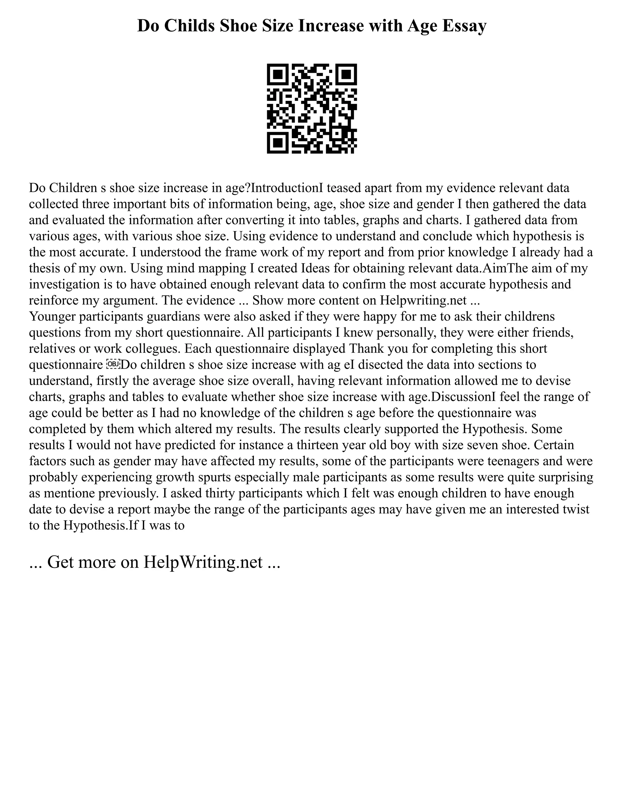 Do Childs Shoe Size Increase with Age Essay
Do Children s shoe size increase in age?IntroductionI teased apart from my evidence relevant data
collected three important bits of information being, age, shoe size and gender I then gathered the data
and evaluated the information after converting it into tables, graphs and charts. I gathered data from
various ages, with various shoe size. Using evidence to understand and conclude which hypothesis is
the most accurate. I understood the frame work of my report and from prior knowledge I already had a
thesis of my own. Using mind mapping I created Ideas for obtaining relevant data.AimThe aim of my
investigation is to have obtained enough relevant data to confirm the most accurate hypothesis and
reinforce my argument. The evidence ... Show more content on Helpwriting.net ...
Younger participants guardians were also asked if they were happy for me to ask their childrens
questions from my short questionnaire. All participants I knew personally, they were either friends,
relatives or work collegues. Each questionnaire displayed Thank you for completing this short
questionnaire ￼Do children s shoe size increase with ag eI disected the data into sections to
understand, firstly the average shoe size overall, having relevant information allowed me to devise
charts, graphs and tables to evaluate whether shoe size increase with age.DiscussionI feel the range of
age could be better as I had no knowledge of the children s age before the questionnaire was
completed by them which altered my results. The results clearly supported the Hypothesis. Some
results I would not have predicted for instance a thirteen year old boy with size seven shoe. Certain
factors such as gender may have affected my results, some of the participants were teenagers and were
probably experiencing growth spurts especially male participants as some results were quite surprising
as mentione previously. I asked thirty participants which I felt was enough children to have enough
date to devise a report maybe the range of the participants ages may have given me an interested twist
to the Hypothesis.If I was to
... Get more on HelpWriting.net ...
 