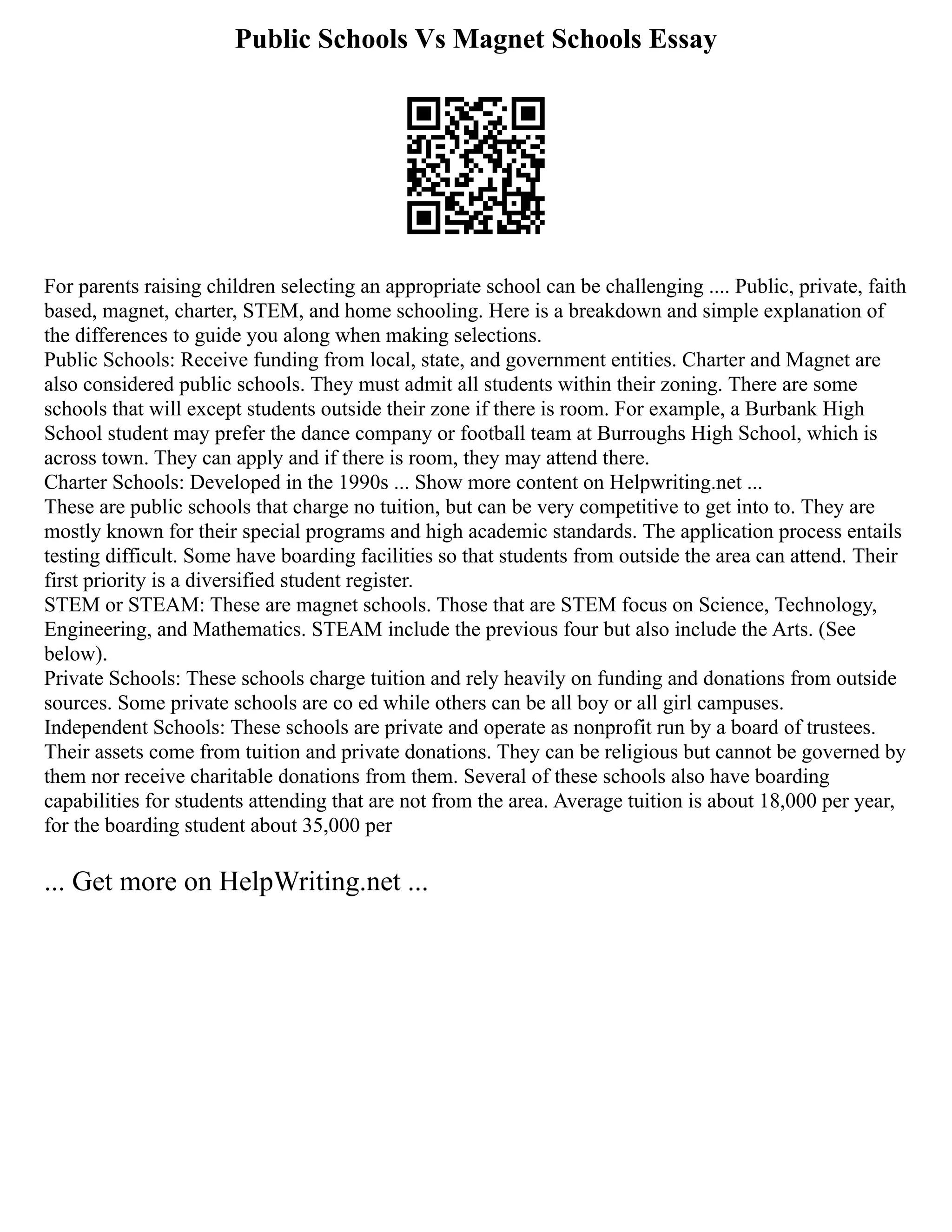 Public Schools Vs Magnet Schools Essay
For parents raising children selecting an appropriate school can be challenging .... Public, private, faith
based, magnet, charter, STEM, and home schooling. Here is a breakdown and simple explanation of
the differences to guide you along when making selections.
Public Schools: Receive funding from local, state, and government entities. Charter and Magnet are
also considered public schools. They must admit all students within their zoning. There are some
schools that will except students outside their zone if there is room. For example, a Burbank High
School student may prefer the dance company or football team at Burroughs High School, which is
across town. They can apply and if there is room, they may attend there.
Charter Schools: Developed in the 1990s ... Show more content on Helpwriting.net ...
These are public schools that charge no tuition, but can be very competitive to get into to. They are
mostly known for their special programs and high academic standards. The application process entails
testing difficult. Some have boarding facilities so that students from outside the area can attend. Their
first priority is a diversified student register.
STEM or STEAM: These are magnet schools. Those that are STEM focus on Science, Technology,
Engineering, and Mathematics. STEAM include the previous four but also include the Arts. (See
below).
Private Schools: These schools charge tuition and rely heavily on funding and donations from outside
sources. Some private schools are co ed while others can be all boy or all girl campuses.
Independent Schools: These schools are private and operate as nonprofit run by a board of trustees.
Their assets come from tuition and private donations. They can be religious but cannot be governed by
them nor receive charitable donations from them. Several of these schools also have boarding
capabilities for students attending that are not from the area. Average tuition is about 18,000 per year,
for the boarding student about 35,000 per
... Get more on HelpWriting.net ...
 