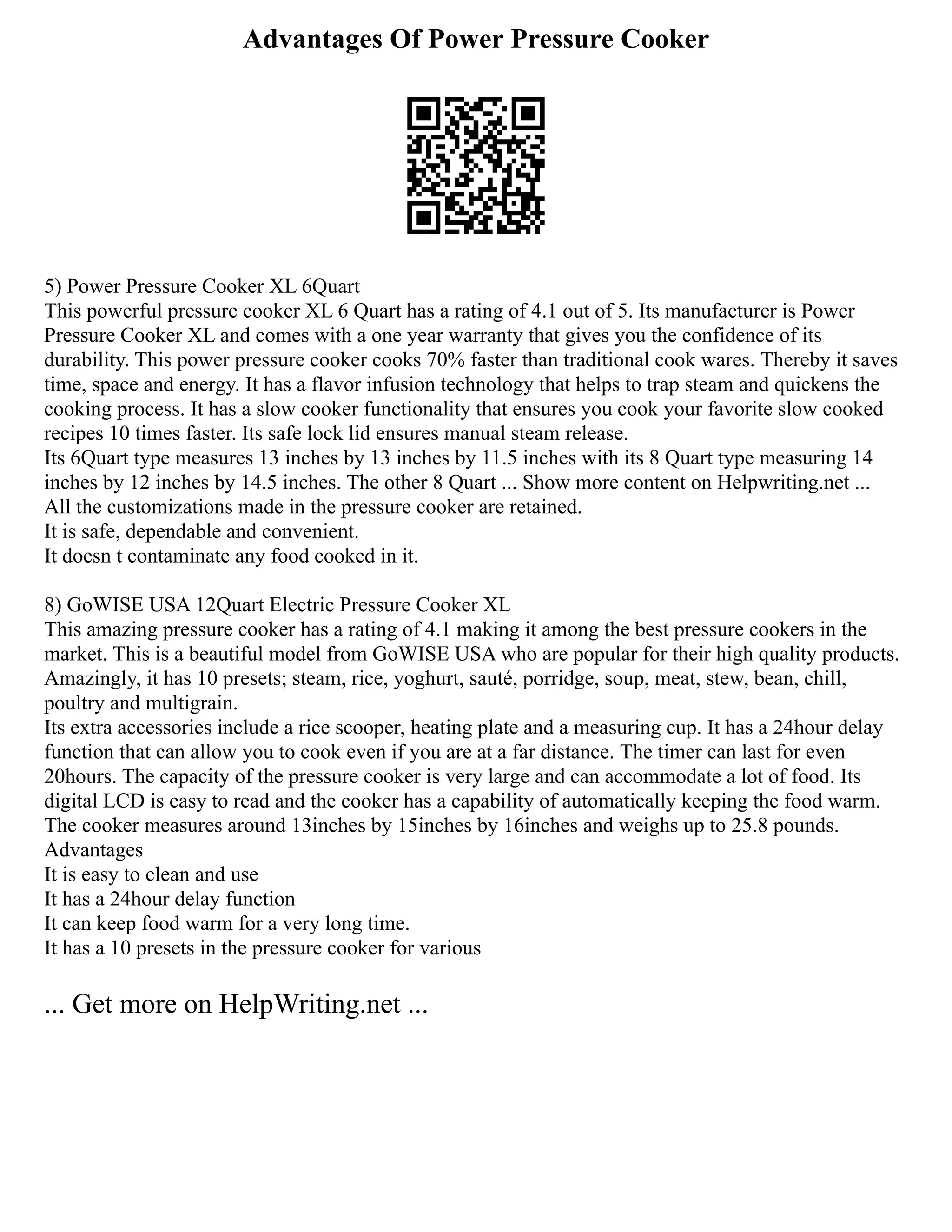 Advantages Of Power Pressure Cooker
5) Power Pressure Cooker XL 6Quart
This powerful pressure cooker XL 6 Quart has a rating of 4.1 out of 5. Its manufacturer is Power
Pressure Cooker XL and comes with a one year warranty that gives you the confidence of its
durability. This power pressure cooker cooks 70% faster than traditional cook wares. Thereby it saves
time, space and energy. It has a flavor infusion technology that helps to trap steam and quickens the
cooking process. It has a slow cooker functionality that ensures you cook your favorite slow cooked
recipes 10 times faster. Its safe lock lid ensures manual steam release.
Its 6Quart type measures 13 inches by 13 inches by 11.5 inches with its 8 Quart type measuring 14
inches by 12 inches by 14.5 inches. The other 8 Quart ... Show more content on Helpwriting.net ...
All the customizations made in the pressure cooker are retained.
It is safe, dependable and convenient.
It doesn t contaminate any food cooked in it.
8) GoWISE USA 12Quart Electric Pressure Cooker XL
This amazing pressure cooker has a rating of 4.1 making it among the best pressure cookers in the
market. This is a beautiful model from GoWISE USA who are popular for their high quality products.
Amazingly, it has 10 presets; steam, rice, yoghurt, sauté, porridge, soup, meat, stew, bean, chill,
poultry and multigrain.
Its extra accessories include a rice scooper, heating plate and a measuring cup. It has a 24hour delay
function that can allow you to cook even if you are at a far distance. The timer can last for even
20hours. The capacity of the pressure cooker is very large and can accommodate a lot of food. Its
digital LCD is easy to read and the cooker has a capability of automatically keeping the food warm.
The cooker measures around 13inches by 15inches by 16inches and weighs up to 25.8 pounds.
Advantages
It is easy to clean and use
It has a 24hour delay function
It can keep food warm for a very long time.
It has a 10 presets in the pressure cooker for various
... Get more on HelpWriting.net ...
 