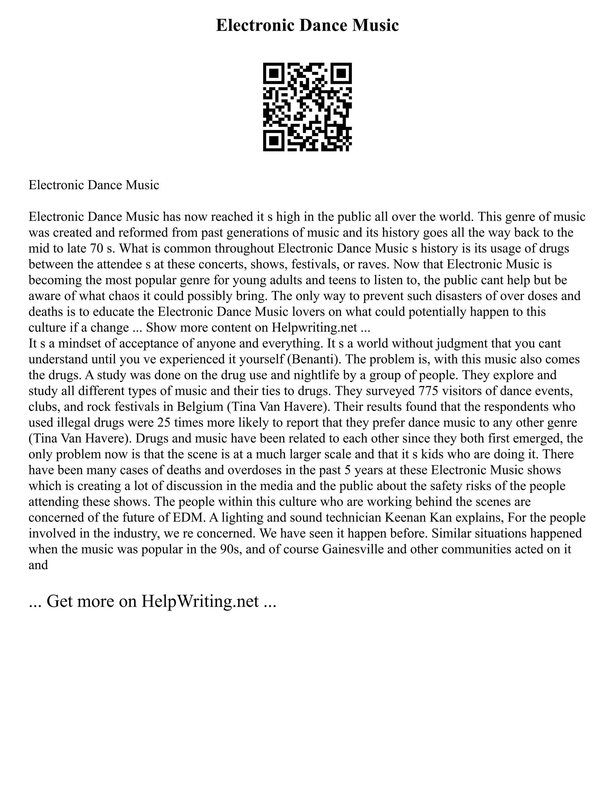 Electronic Dance Music
Electronic Dance Music
Electronic Dance Music has now reached it s high in the public all over the world. This genre of music
was created and reformed from past generations of music and its history goes all the way back to the
mid to late 70 s. What is common throughout Electronic Dance Music s history is its usage of drugs
between the attendee s at these concerts, shows, festivals, or raves. Now that Electronic Music is
becoming the most popular genre for young adults and teens to listen to, the public cant help but be
aware of what chaos it could possibly bring. The only way to prevent such disasters of over doses and
deaths is to educate the Electronic Dance Music lovers on what could potentially happen to this
culture if a change ... Show more content on Helpwriting.net ...
It s a mindset of acceptance of anyone and everything. It s a world without judgment that you cant
understand until you ve experienced it yourself (Benanti). The problem is, with this music also comes
the drugs. A study was done on the drug use and nightlife by a group of people. They explore and
study all different types of music and their ties to drugs. They surveyed 775 visitors of dance events,
clubs, and rock festivals in Belgium (Tina Van Havere). Their results found that the respondents who
used illegal drugs were 25 times more likely to report that they prefer dance music to any other genre
(Tina Van Havere). Drugs and music have been related to each other since they both first emerged, the
only problem now is that the scene is at a much larger scale and that it s kids who are doing it. There
have been many cases of deaths and overdoses in the past 5 years at these Electronic Music shows
which is creating a lot of discussion in the media and the public about the safety risks of the people
attending these shows. The people within this culture who are working behind the scenes are
concerned of the future of EDM. A lighting and sound technician Keenan Kan explains, For the people
involved in the industry, we re concerned. We have seen it happen before. Similar situations happened
when the music was popular in the 90s, and of course Gainesville and other communities acted on it
and
... Get more on HelpWriting.net ...
 