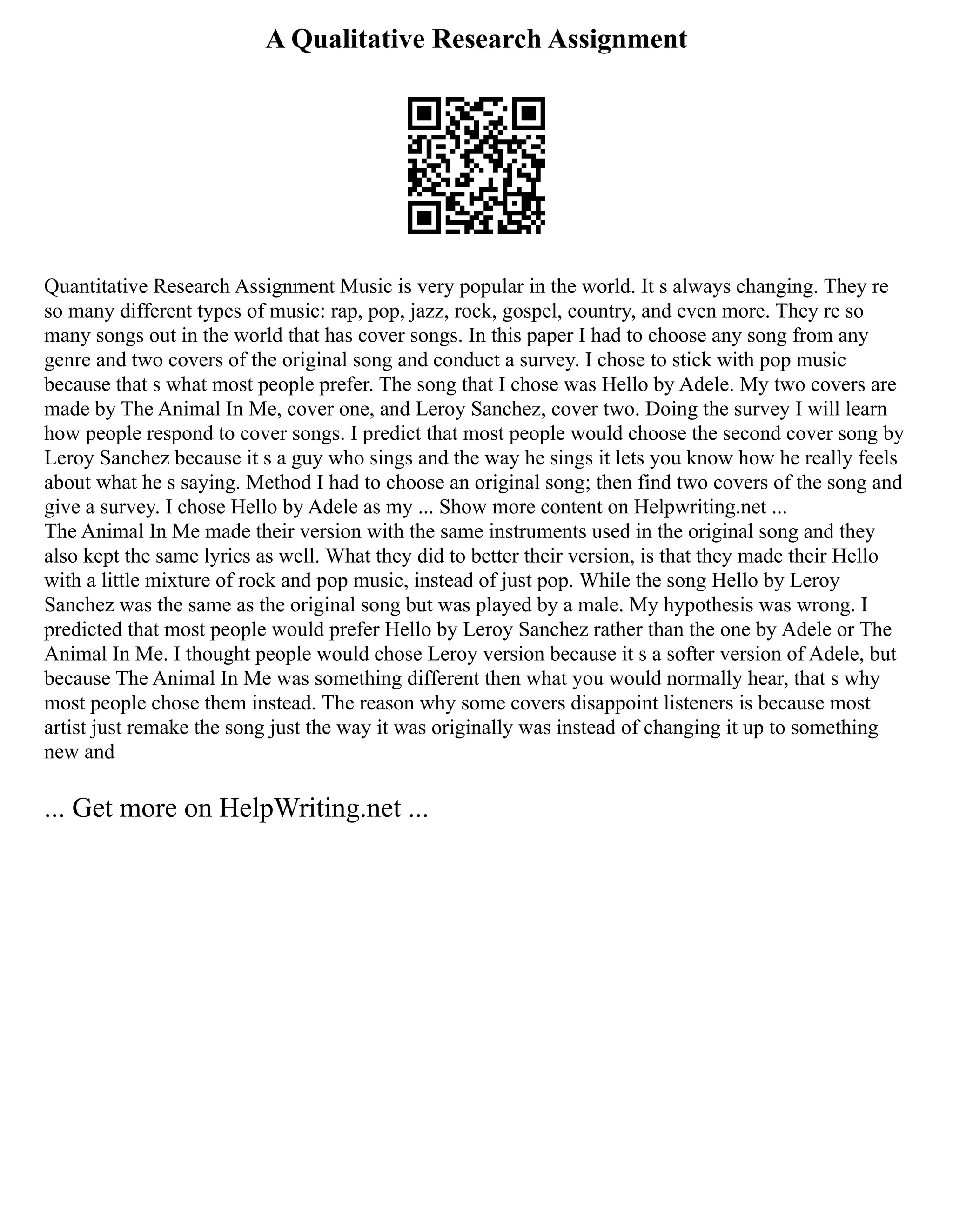 A Qualitative Research Assignment
Quantitative Research Assignment Music is very popular in the world. It s always changing. They re
so many different types of music: rap, pop, jazz, rock, gospel, country, and even more. They re so
many songs out in the world that has cover songs. In this paper I had to choose any song from any
genre and two covers of the original song and conduct a survey. I chose to stick with pop music
because that s what most people prefer. The song that I chose was Hello by Adele. My two covers are
made by The Animal In Me, cover one, and Leroy Sanchez, cover two. Doing the survey I will learn
how people respond to cover songs. I predict that most people would choose the second cover song by
Leroy Sanchez because it s a guy who sings and the way he sings it lets you know how he really feels
about what he s saying. Method I had to choose an original song; then find two covers of the song and
give a survey. I chose Hello by Adele as my ... Show more content on Helpwriting.net ...
The Animal In Me made their version with the same instruments used in the original song and they
also kept the same lyrics as well. What they did to better their version, is that they made their Hello
with a little mixture of rock and pop music, instead of just pop. While the song Hello by Leroy
Sanchez was the same as the original song but was played by a male. My hypothesis was wrong. I
predicted that most people would prefer Hello by Leroy Sanchez rather than the one by Adele or The
Animal In Me. I thought people would chose Leroy version because it s a softer version of Adele, but
because The Animal In Me was something different then what you would normally hear, that s why
most people chose them instead. The reason why some covers disappoint listeners is because most
artist just remake the song just the way it was originally was instead of changing it up to something
new and
... Get more on HelpWriting.net ...
 