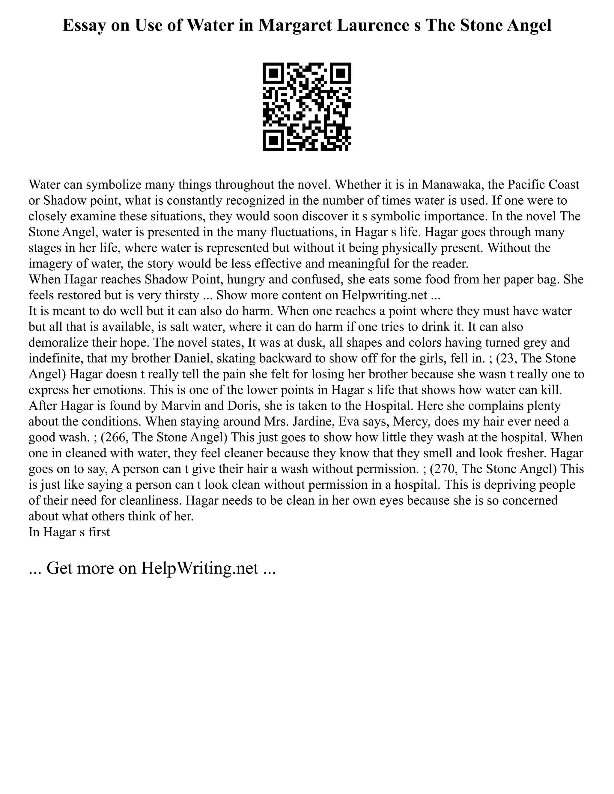 Essay on Use of Water in Margaret Laurence s The Stone Angel
Water can symbolize many things throughout the novel. Whether it is in Manawaka, the Pacific Coast
or Shadow point, what is constantly recognized in the number of times water is used. If one were to
closely examine these situations, they would soon discover it s symbolic importance. In the novel The
Stone Angel, water is presented in the many fluctuations, in Hagar s life. Hagar goes through many
stages in her life, where water is represented but without it being physically present. Without the
imagery of water, the story would be less effective and meaningful for the reader.
When Hagar reaches Shadow Point, hungry and confused, she eats some food from her paper bag. She
feels restored but is very thirsty ... Show more content on Helpwriting.net ...
It is meant to do well but it can also do harm. When one reaches a point where they must have water
but all that is available, is salt water, where it can do harm if one tries to drink it. It can also
demoralize their hope. The novel states, It was at dusk, all shapes and colors having turned grey and
indefinite, that my brother Daniel, skating backward to show off for the girls, fell in. ; (23, The Stone
Angel) Hagar doesn t really tell the pain she felt for losing her brother because she wasn t really one to
express her emotions. This is one of the lower points in Hagar s life that shows how water can kill.
After Hagar is found by Marvin and Doris, she is taken to the Hospital. Here she complains plenty
about the conditions. When staying around Mrs. Jardine, Eva says, Mercy, does my hair ever need a
good wash. ; (266, The Stone Angel) This just goes to show how little they wash at the hospital. When
one in cleaned with water, they feel cleaner because they know that they smell and look fresher. Hagar
goes on to say, A person can t give their hair a wash without permission. ; (270, The Stone Angel) This
is just like saying a person can t look clean without permission in a hospital. This is depriving people
of their need for cleanliness. Hagar needs to be clean in her own eyes because she is so concerned
about what others think of her.
In Hagar s first
... Get more on HelpWriting.net ...
 